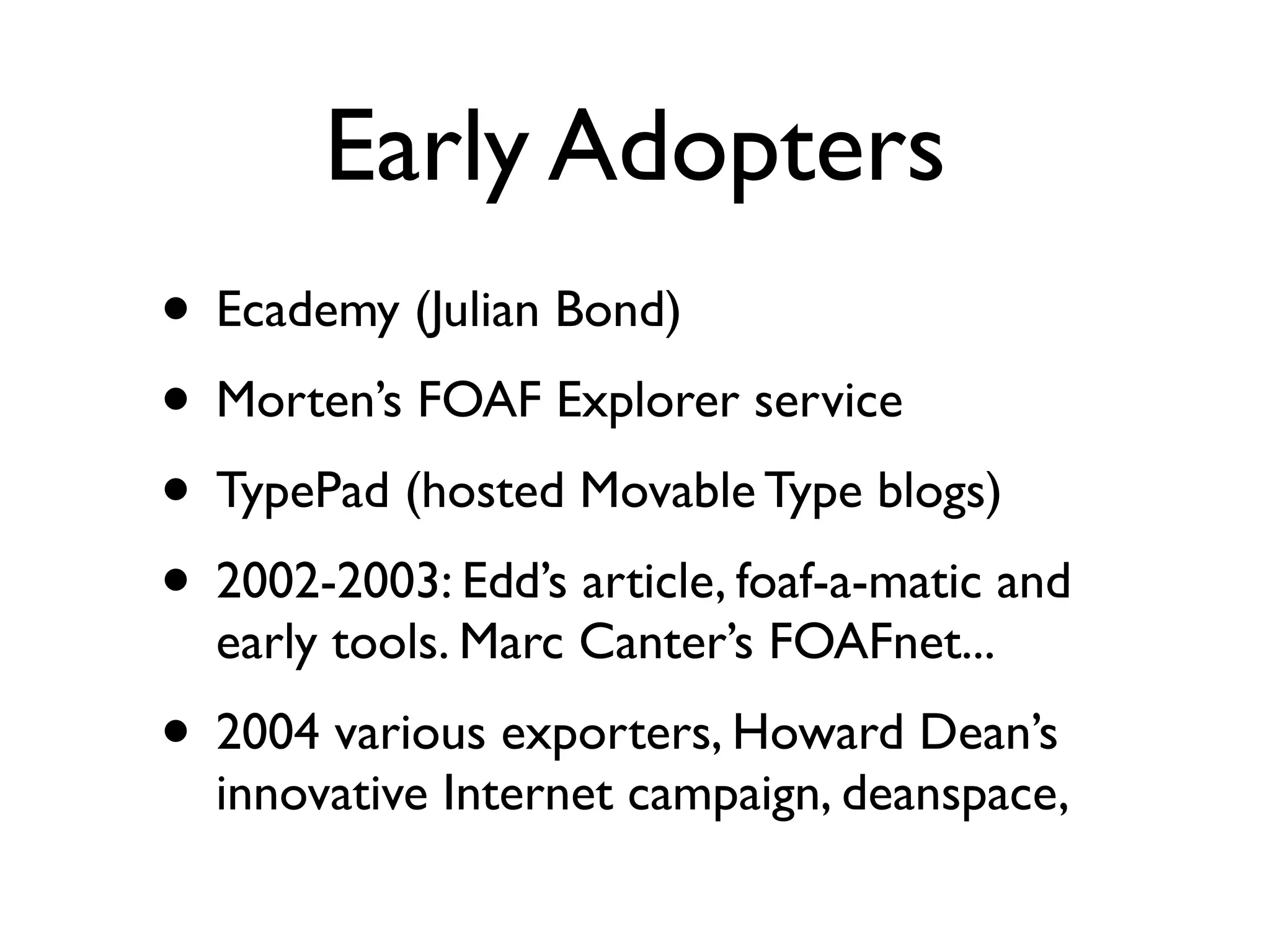 Early Adopters
• Ecademy (Julian Bond)
• Morten’s FOAF Explorer service
• TypePad (hosted Movable Type blogs)
• 2002-2003: Edd’s article, foaf-a-matic and
  early tools. Marc Canter’s FOAFnet...
• 2004 various exporters, Howard Dean’s
  innovative Internet campaign, deanspace,
 