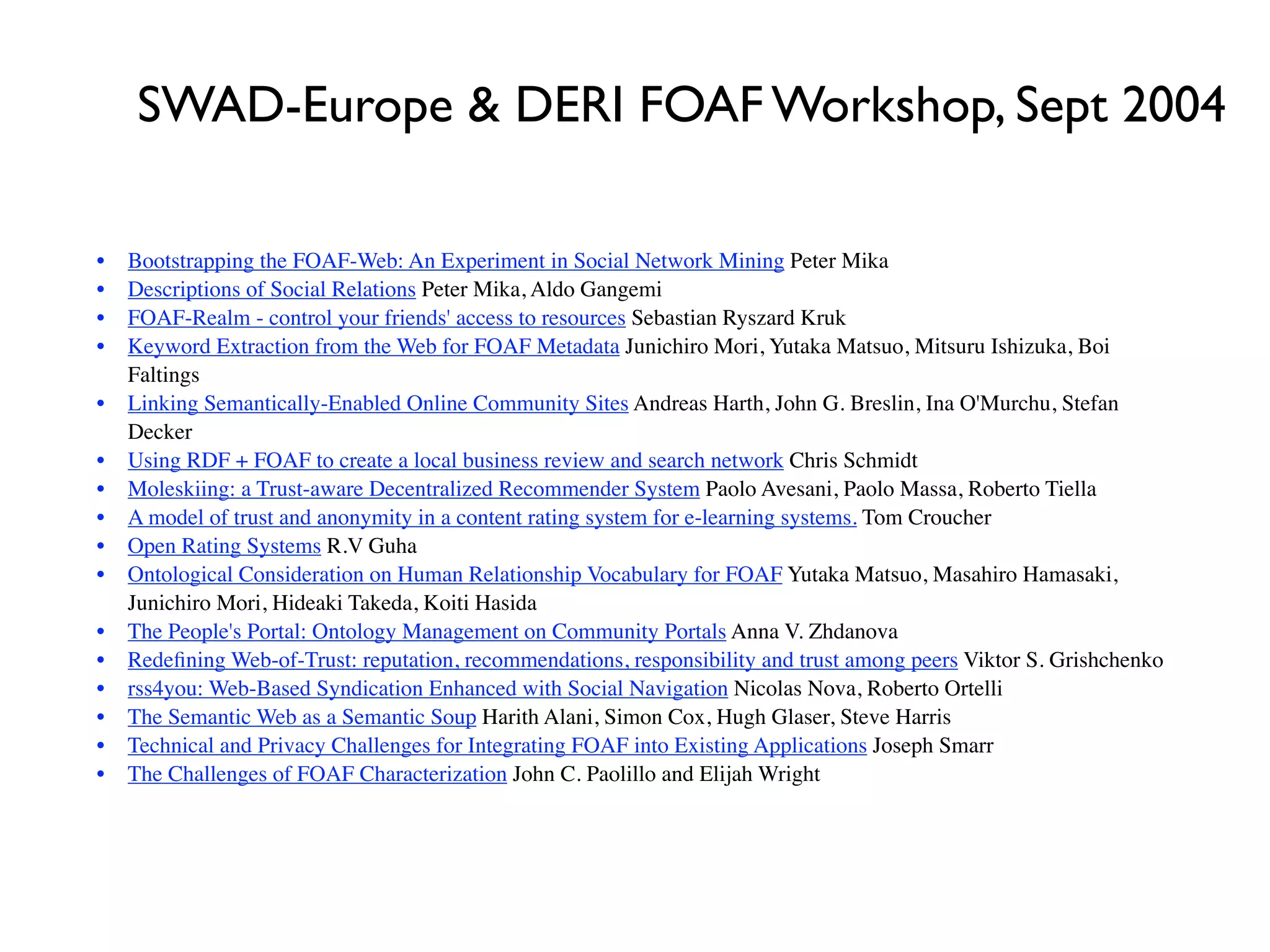 SWAD-Europe & DERI FOAF Workshop, Sept 2004


   •
   Bootstrapping the FOAF-Web: An Experiment in Social Network Mining Peter Mika

   •
   Descriptions of Social Relations Peter Mika, Aldo Gangemi

   •
   FOAF-Realm - control your friends' access to resources Sebastian Ryszard Kruk

   •
   Keyword Extraction from the Web for FOAF Metadata Junichiro Mori, Yutaka Matsuo, Mitsuru Ishizuka, Boi
         Faltings

 •
     Linking Semantically-Enabled Online Community Sites Andreas Harth, John G. Breslin, Ina O'Murchu, Stefan
         Decker

   •
   Using RDF + FOAF to create a local business review and search network Chris Schmidt

   •
   Moleskiing: a Trust-aware Decentralized Recommender System Paolo Avesani, Paolo Massa, Roberto Tiella

   •
   A model of trust and anonymity in a content rating system for e-learning systems. Tom Croucher

   •
   Open Rating Systems R.V Guha

   •
   Ontological Consideration on Human Relationship Vocabulary for FOAF Yutaka Matsuo, Masahiro Hamasaki,
         Junichiro Mori, Hideaki Takeda, Koiti Hasida

   •
   The People's Portal: Ontology Management on Community Portals Anna V. Zhdanova

   •
   Redeﬁning Web-of-Trust: reputation, recommendations, responsibility and trust among peers Viktor S. Grishchenko

   •
   rss4you: Web-Based Syndication Enhanced with Social Navigation Nicolas Nova, Roberto Ortelli

   •
   The Semantic Web as a Semantic Soup Harith Alani, Simon Cox, Hugh Glaser, Steve Harris

   •
   Technical and Privacy Challenges for Integrating FOAF into Existing Applications Joseph Smarr

   •
   The Challenges of FOAF Characterization John C. Paolillo and Elijah Wright
 
