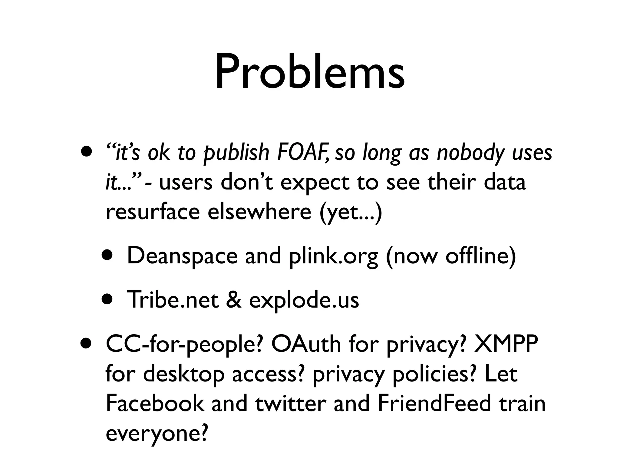 Problems
• “it’s ok to publish FOAF, so long as nobody uses
  it...” - users don’t expect to see their data
  resurface elsewhere (yet...)
  • Deanspace and plink.org (now ofﬂine)
  • Tribe.net & explode.us
• CC-for-people? OAuth for privacy? XMPP
  for desktop access? privacy policies? Let
  Facebook and twitter and FriendFeed train
  everyone?
 