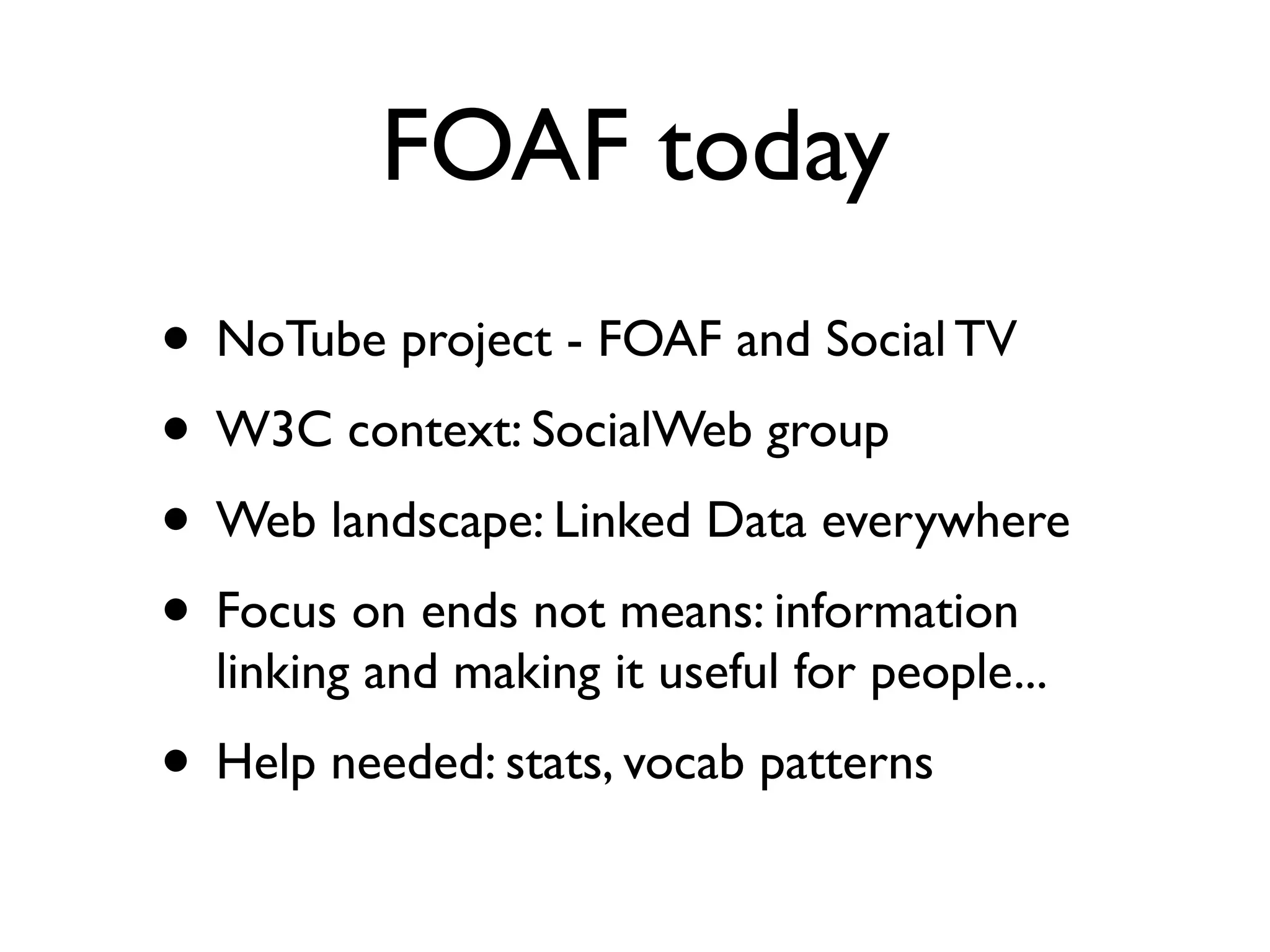 FOAF today
• NoTube project - FOAF and Social TV
• W3C context: SocialWeb group
• Web landscape: Linked Data everywhere
• Focus on ends not means: information
  linking and making it useful for people...
• Help needed: stats, vocab patterns
 