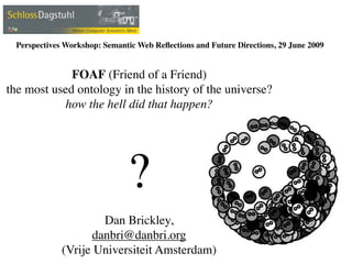 Perspectives Workshop: Semantic Web Reﬂections and Future Directions, 29 June 2009


             FOAF (Friend of a Friend)
the most used ontology in the history of the universe?
            how the hell did that happen?




                              ?
                     Dan Brickley,
                   danbri@danbri.org
             (Vrije Universiteit Amsterdam)
 