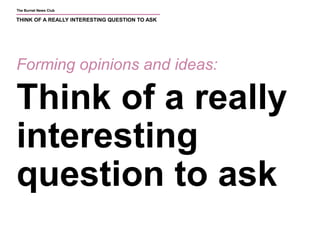 The Burnet News Club 
THINK OF A REALLY INTERESTING QUESTION TO ASK 
Forming opinions and ideas: 
Think of a really 
interesting 
question to ask 
 