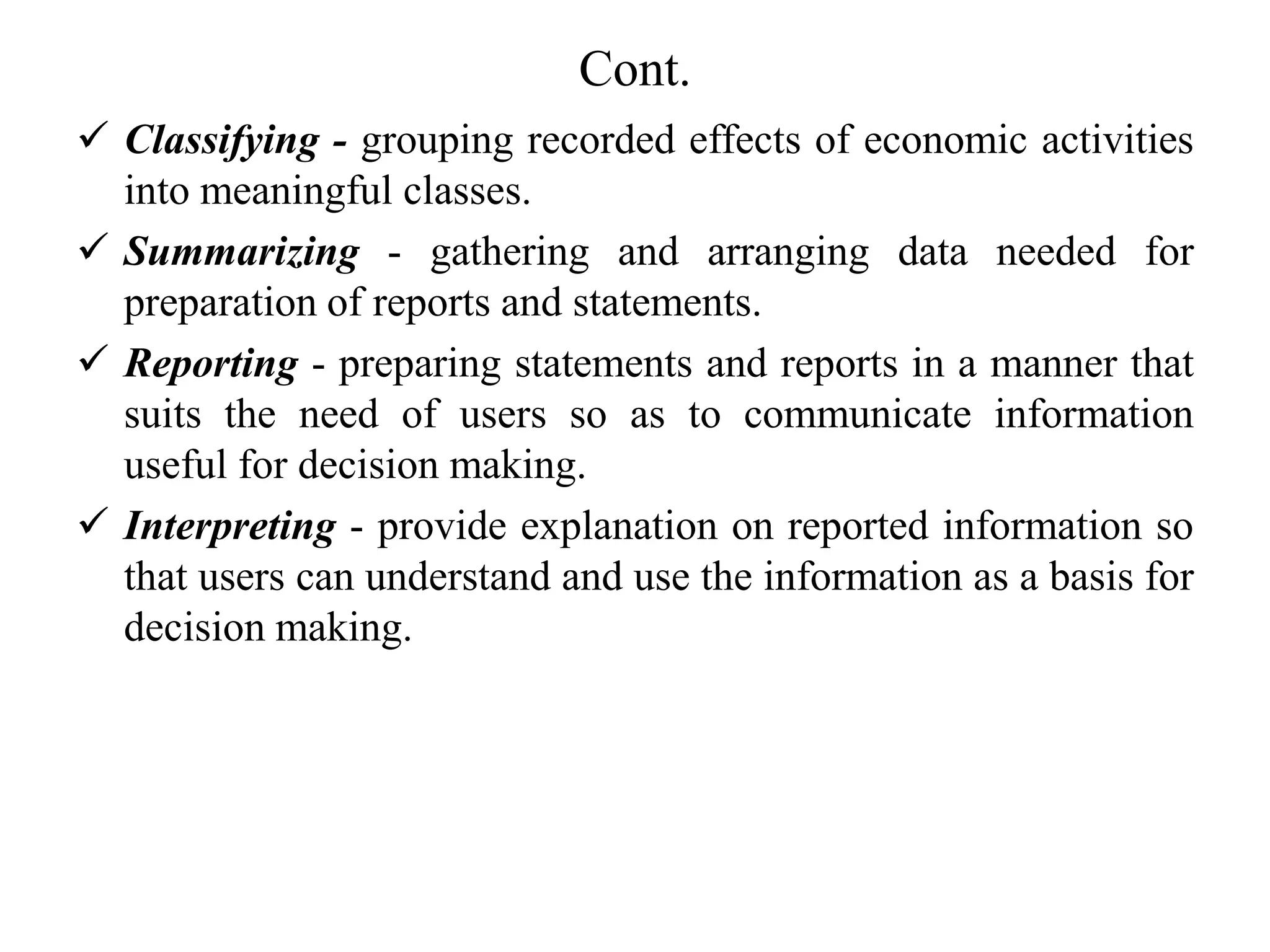 Cont.
 Classifying - grouping recorded effects of economic activities
into meaningful classes.
 Summarizing - gathering and arranging data needed for
preparation of reports and statements.
 Reporting - preparing statements and reports in a manner that
suits the need of users so as to communicate information
useful for decision making.
 Interpreting - provide explanation on reported information so
that users can understand and use the information as a basis for
decision making.
 