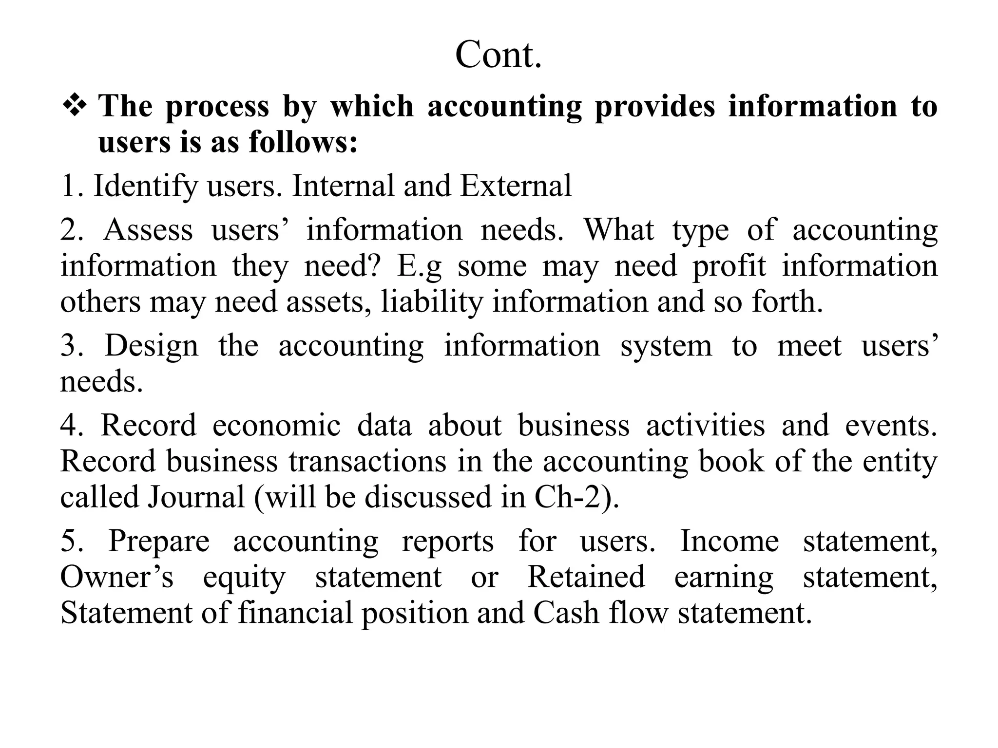 Cont.
 The process by which accounting provides information to
users is as follows:
1. Identify users. Internal and External
2. Assess users’ information needs. What type of accounting
information they need? E.g some may need profit information
others may need assets, liability information and so forth.
3. Design the accounting information system to meet users’
needs.
4. Record economic data about business activities and events.
Record business transactions in the accounting book of the entity
called Journal (will be discussed in Ch-2).
5. Prepare accounting reports for users. Income statement,
Owner’s equity statement or Retained earning statement,
Statement of financial position and Cash flow statement.
 