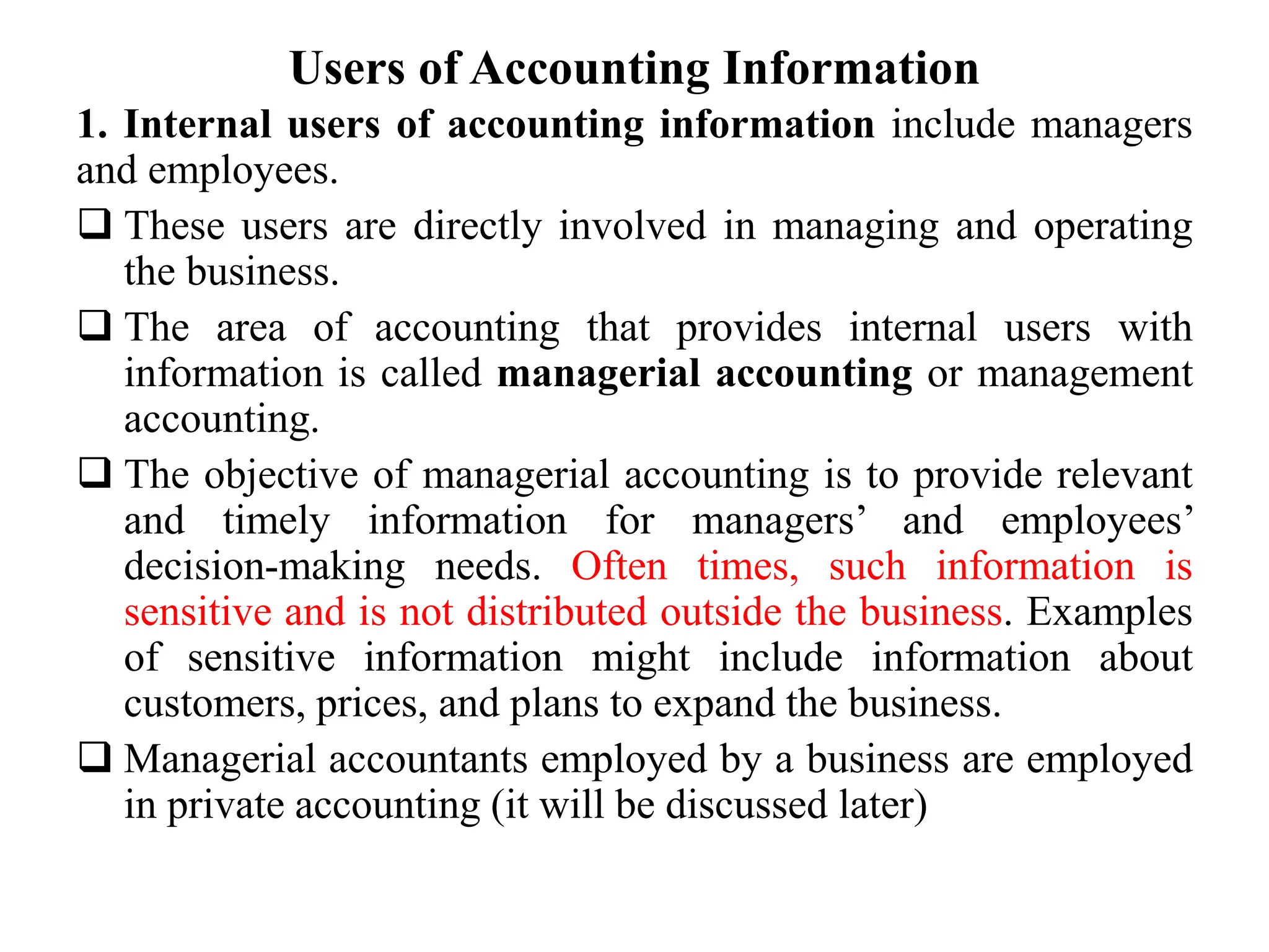 Users of Accounting Information
1. Internal users of accounting information include managers
and employees.
 These users are directly involved in managing and operating
the business.
 The area of accounting that provides internal users with
information is called managerial accounting or management
accounting.
 The objective of managerial accounting is to provide relevant
and timely information for managers’ and employees’
decision-making needs. Often times, such information is
sensitive and is not distributed outside the business. Examples
of sensitive information might include information about
customers, prices, and plans to expand the business.
 Managerial accountants employed by a business are employed
in private accounting (it will be discussed later)
 