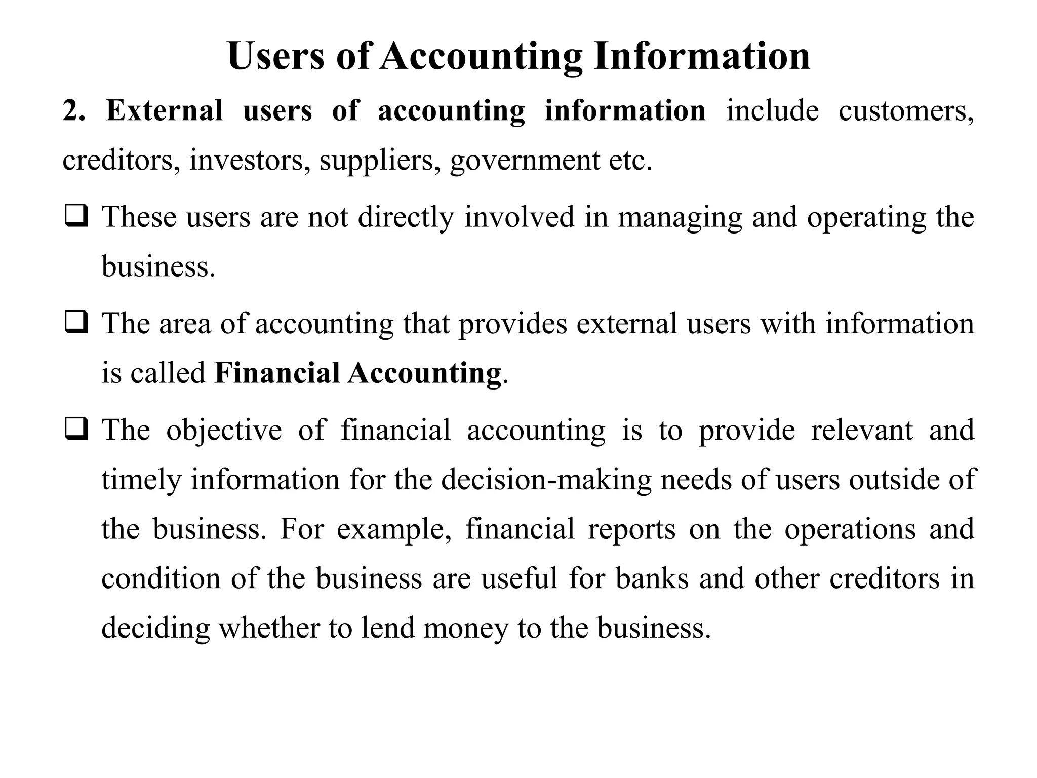 Users of Accounting Information
2. External users of accounting information include customers,
creditors, investors, suppliers, government etc.
 These users are not directly involved in managing and operating the
business.
 The area of accounting that provides external users with information
is called Financial Accounting.
 The objective of financial accounting is to provide relevant and
timely information for the decision-making needs of users outside of
the business. For example, financial reports on the operations and
condition of the business are useful for banks and other creditors in
deciding whether to lend money to the business.
 