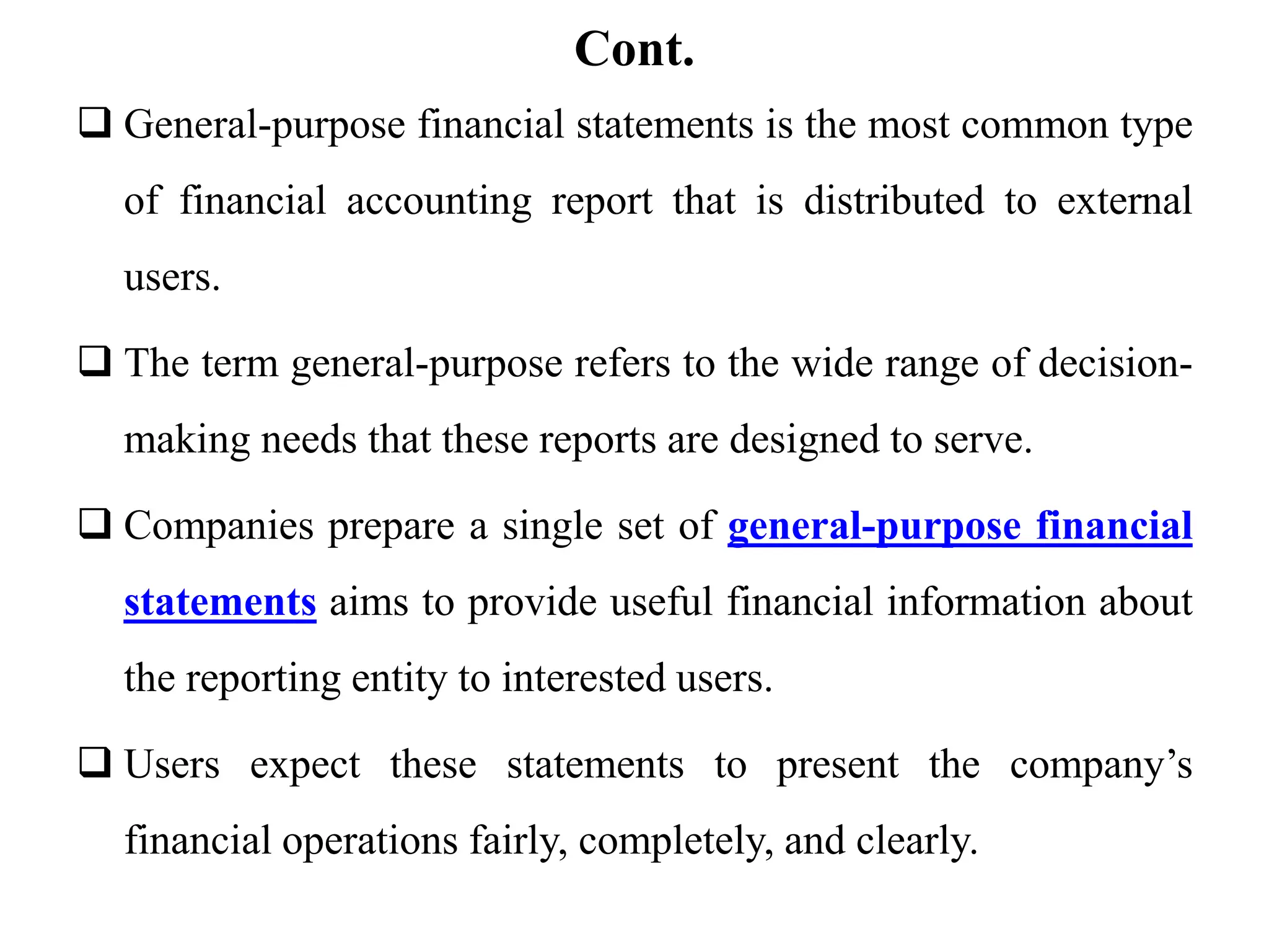 Cont.
 General-purpose financial statements is the most common type
of financial accounting report that is distributed to external
users.
 The term general-purpose refers to the wide range of decision-
making needs that these reports are designed to serve.
 Companies prepare a single set of general-purpose financial
statements aims to provide useful financial information about
the reporting entity to interested users.
 Users expect these statements to present the company’s
financial operations fairly, completely, and clearly.
 