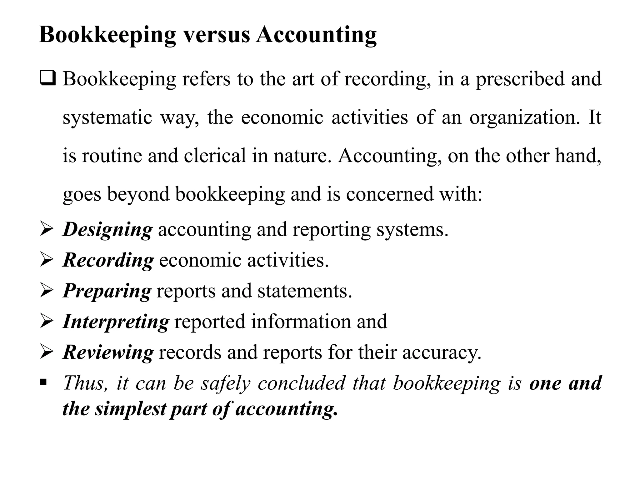 Bookkeeping versus Accounting
 Bookkeeping refers to the art of recording, in a prescribed and
systematic way, the economic activities of an organization. It
is routine and clerical in nature. Accounting, on the other hand,
goes beyond bookkeeping and is concerned with:
 Designing accounting and reporting systems.
 Recording economic activities.
 Preparing reports and statements.
 Interpreting reported information and
 Reviewing records and reports for their accuracy.
 Thus, it can be safely concluded that bookkeeping is one and
the simplest part of accounting.
 