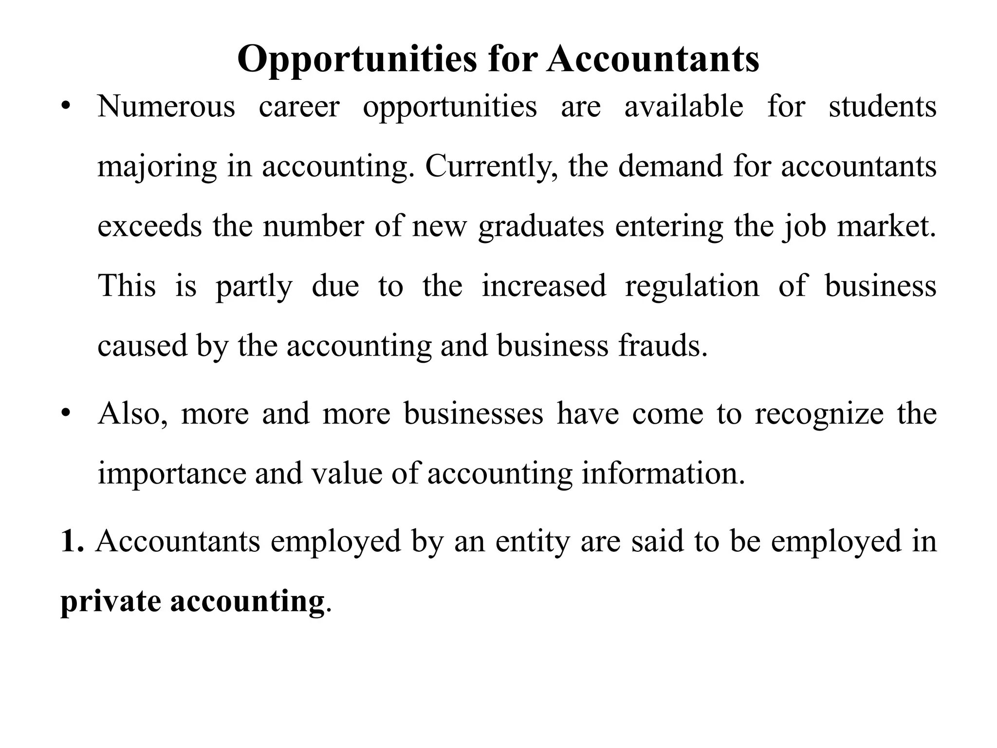 Opportunities for Accountants
• Numerous career opportunities are available for students
majoring in accounting. Currently, the demand for accountants
exceeds the number of new graduates entering the job market.
This is partly due to the increased regulation of business
caused by the accounting and business frauds.
• Also, more and more businesses have come to recognize the
importance and value of accounting information.
1. Accountants employed by an entity are said to be employed in
private accounting.
 