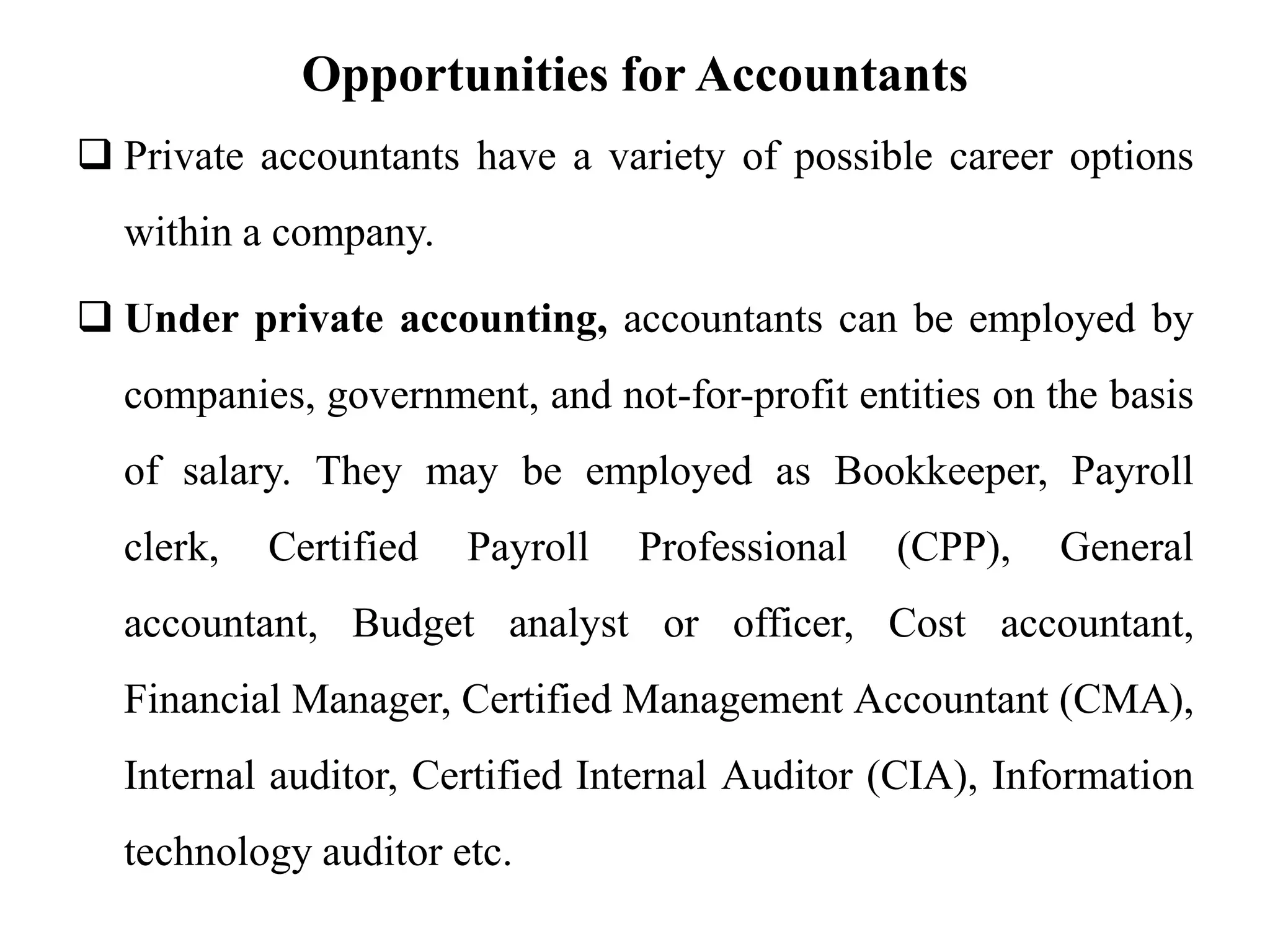 Opportunities for Accountants
 Private accountants have a variety of possible career options
within a company.
 Under private accounting, accountants can be employed by
companies, government, and not-for-profit entities on the basis
of salary. They may be employed as Bookkeeper, Payroll
clerk, Certified Payroll Professional (CPP), General
accountant, Budget analyst or officer, Cost accountant,
Financial Manager, Certified Management Accountant (CMA),
Internal auditor, Certified Internal Auditor (CIA), Information
technology auditor etc.
 