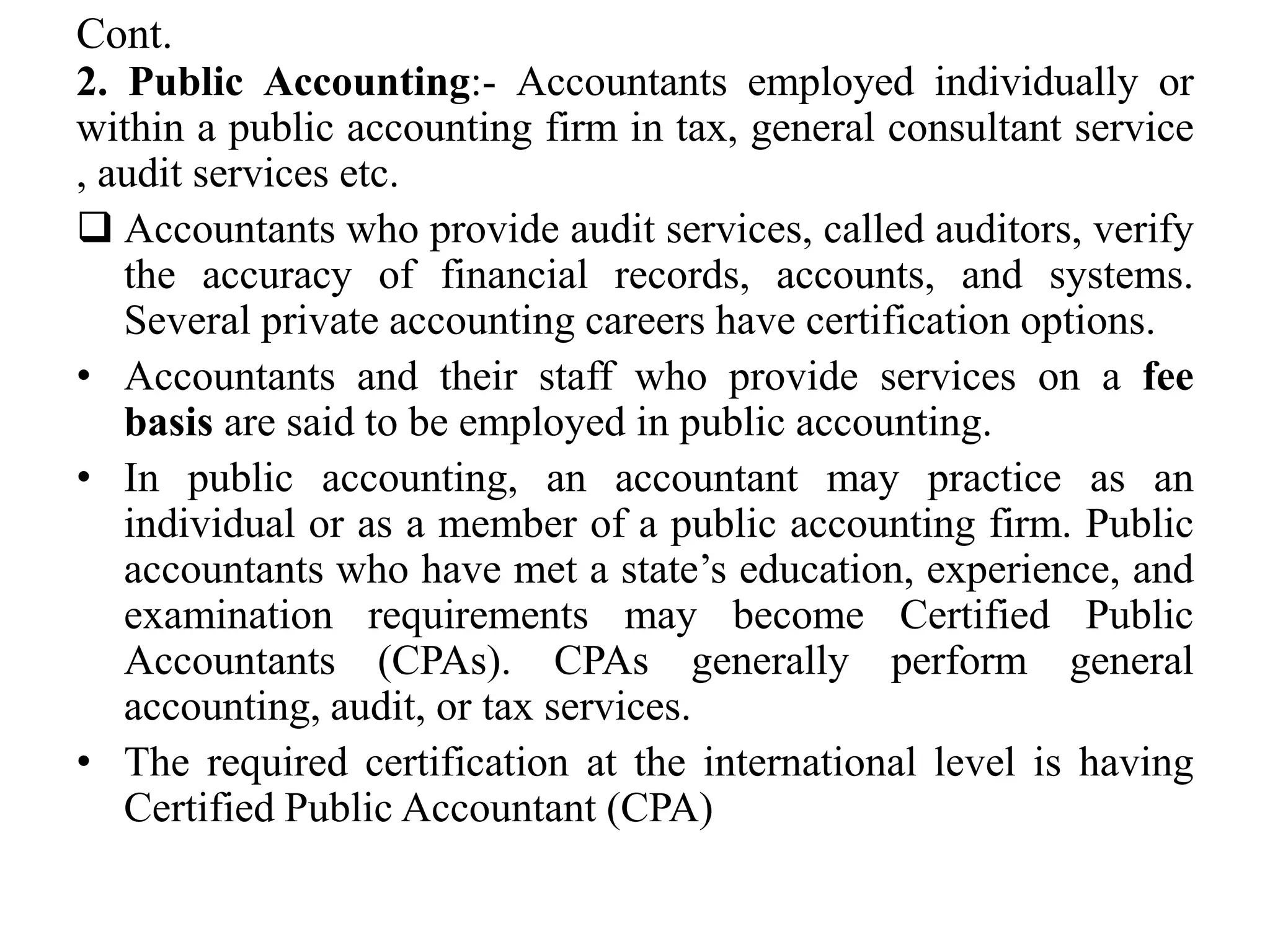 Cont.
2. Public Accounting:- Accountants employed individually or
within a public accounting firm in tax, general consultant service
, audit services etc.
 Accountants who provide audit services, called auditors, verify
the accuracy of financial records, accounts, and systems.
Several private accounting careers have certification options.
• Accountants and their staff who provide services on a fee
basis are said to be employed in public accounting.
• In public accounting, an accountant may practice as an
individual or as a member of a public accounting firm. Public
accountants who have met a state’s education, experience, and
examination requirements may become Certified Public
Accountants (CPAs). CPAs generally perform general
accounting, audit, or tax services.
• The required certification at the international level is having
Certified Public Accountant (CPA)
 