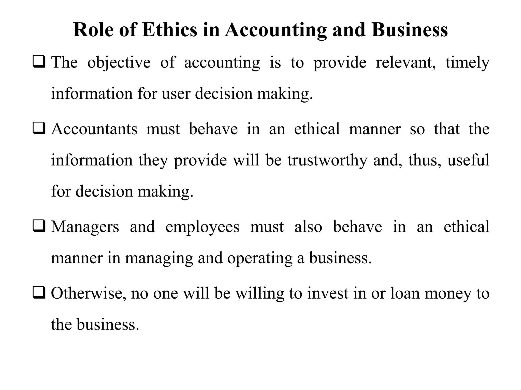 Role of Ethics in Accounting and Business
 The objective of accounting is to provide relevant, timely
information for user decision making.
 Accountants must behave in an ethical manner so that the
information they provide will be trustworthy and, thus, useful
for decision making.
 Managers and employees must also behave in an ethical
manner in managing and operating a business.
 Otherwise, no one will be willing to invest in or loan money to
the business.
 