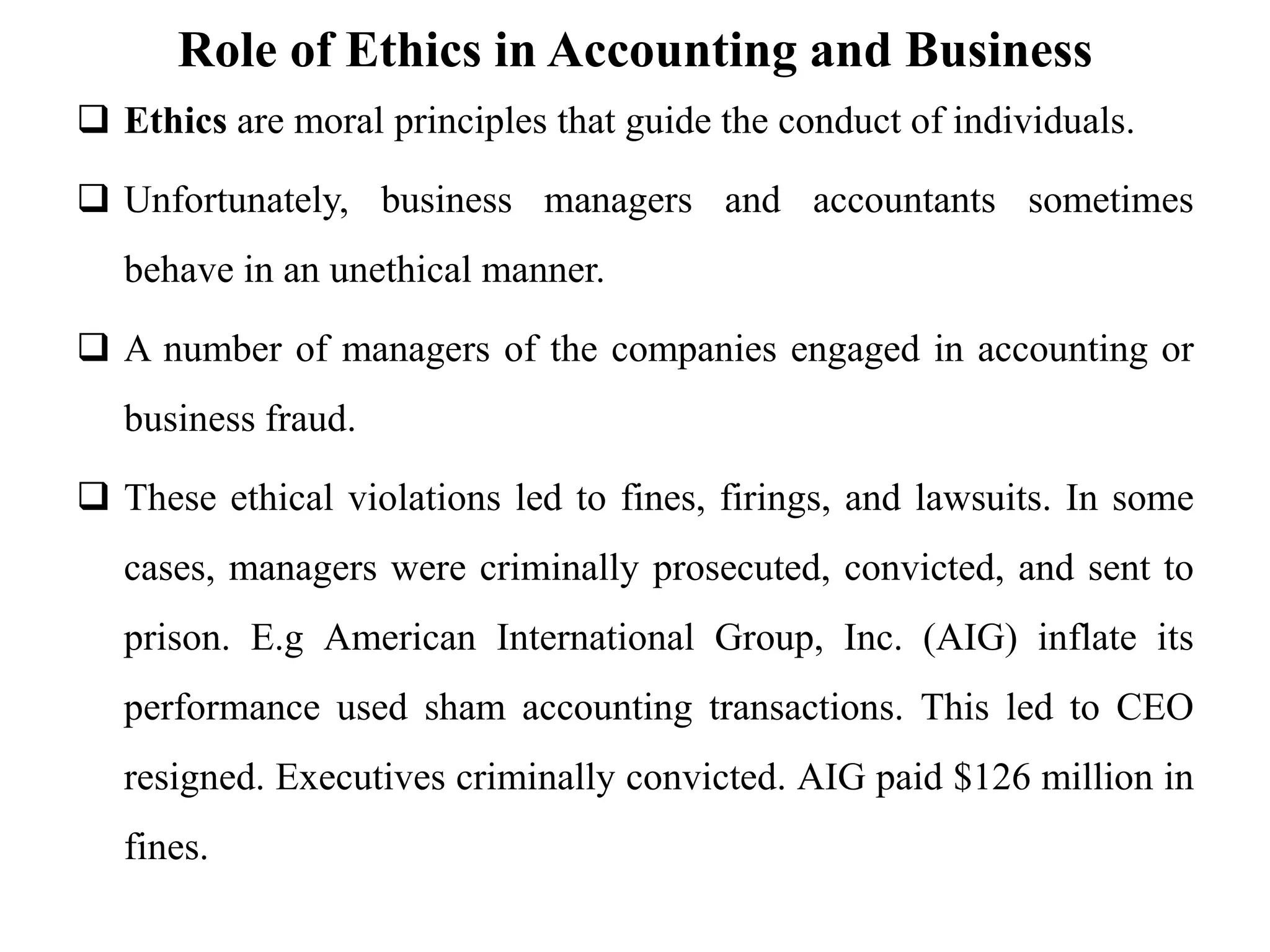 Role of Ethics in Accounting and Business
 Ethics are moral principles that guide the conduct of individuals.
 Unfortunately, business managers and accountants sometimes
behave in an unethical manner.
 A number of managers of the companies engaged in accounting or
business fraud.
 These ethical violations led to fines, firings, and lawsuits. In some
cases, managers were criminally prosecuted, convicted, and sent to
prison. E.g American International Group, Inc. (AIG) inflate its
performance used sham accounting transactions. This led to CEO
resigned. Executives criminally convicted. AIG paid $126 million in
fines.
 