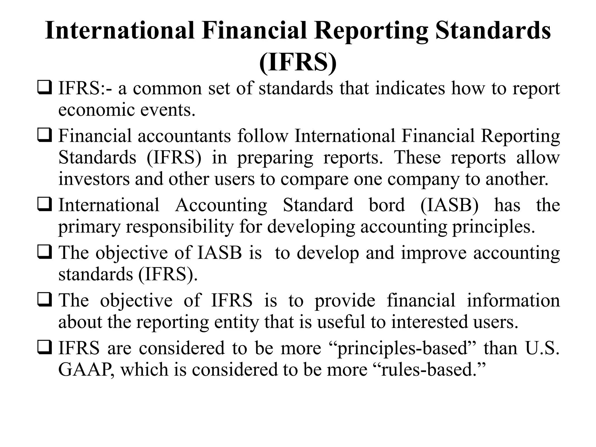 International Financial Reporting Standards
(IFRS)
 IFRS:- a common set of standards that indicates how to report
economic events.
 Financial accountants follow International Financial Reporting
Standards (IFRS) in preparing reports. These reports allow
investors and other users to compare one company to another.
 International Accounting Standard bord (IASB) has the
primary responsibility for developing accounting principles.
 The objective of IASB is to develop and improve accounting
standards (IFRS).
 The objective of IFRS is to provide financial information
about the reporting entity that is useful to interested users.
 IFRS are considered to be more “principles-based” than U.S.
GAAP, which is considered to be more “rules-based.”
 