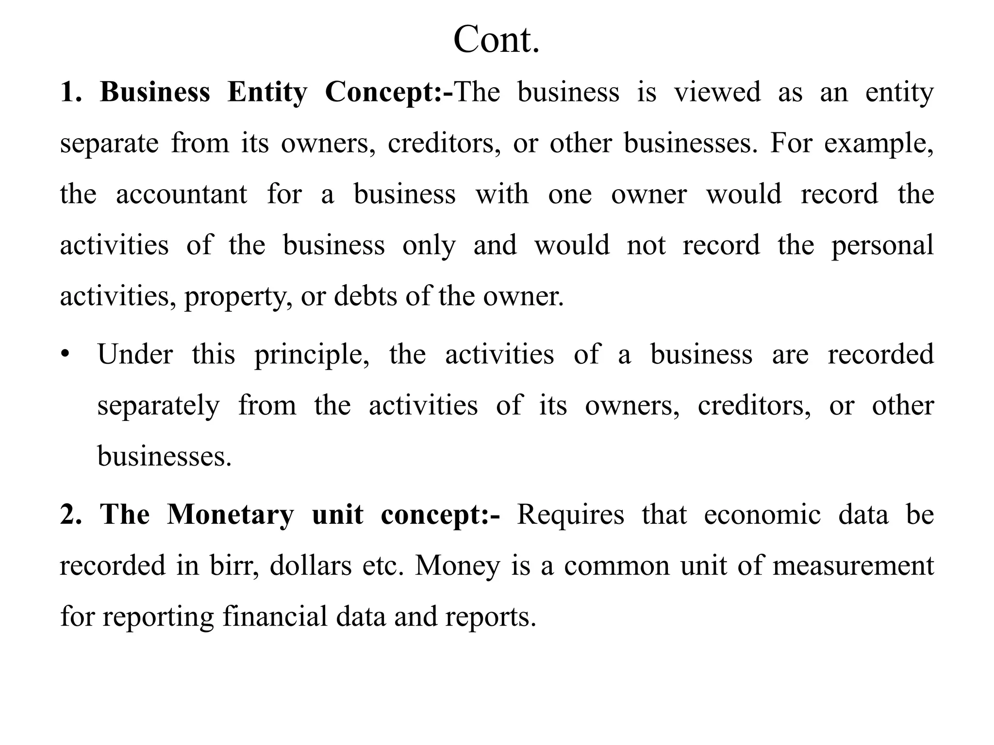 Cont.
1. Business Entity Concept:-The business is viewed as an entity
separate from its owners, creditors, or other businesses. For example,
the accountant for a business with one owner would record the
activities of the business only and would not record the personal
activities, property, or debts of the owner.
• Under this principle, the activities of a business are recorded
separately from the activities of its owners, creditors, or other
businesses.
2. The Monetary unit concept:- Requires that economic data be
recorded in birr, dollars etc. Money is a common unit of measurement
for reporting financial data and reports.
 