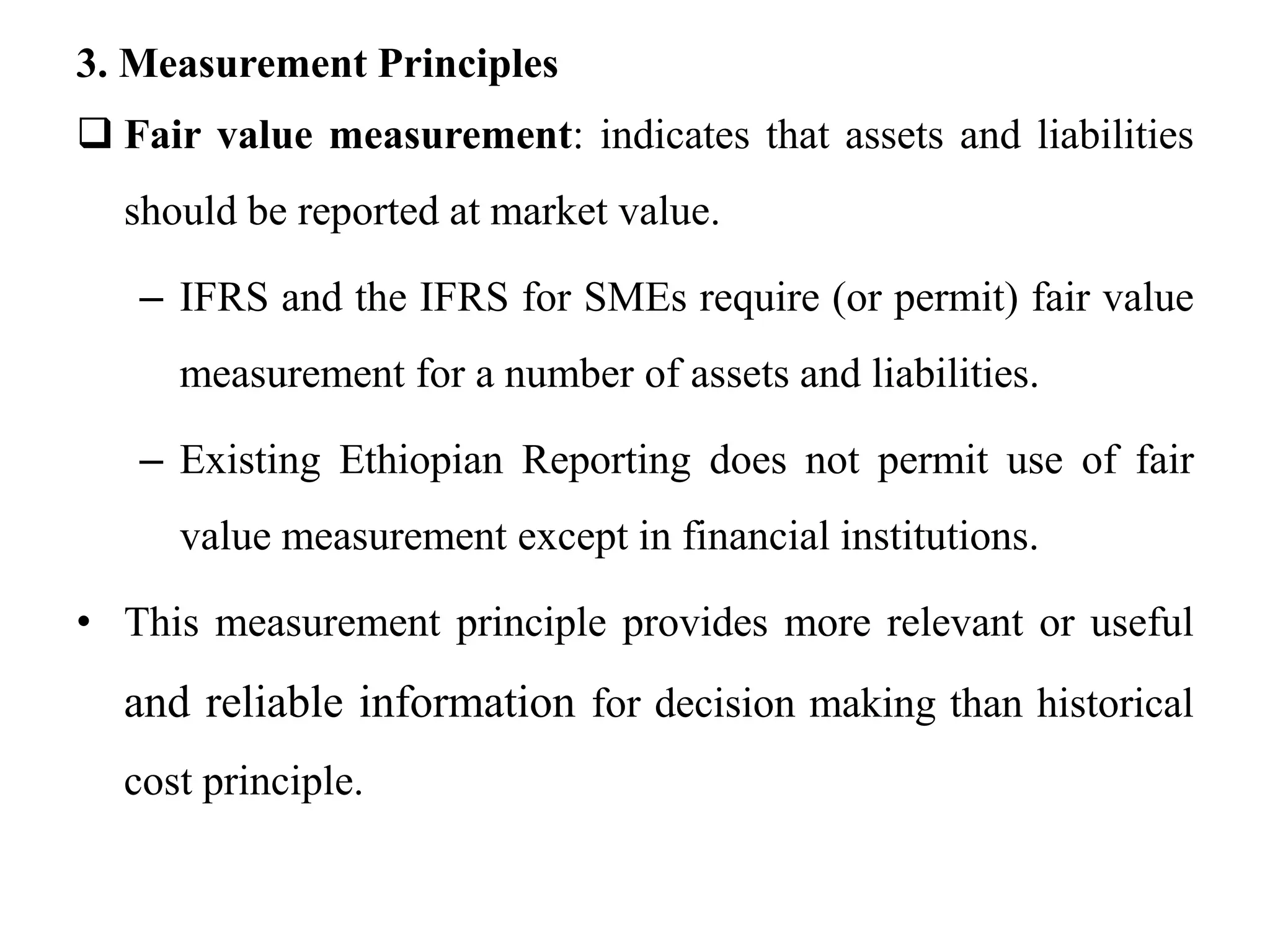 3. Measurement Principles
 Fair value measurement: indicates that assets and liabilities
should be reported at market value.
– IFRS and the IFRS for SMEs require (or permit) fair value
measurement for a number of assets and liabilities.
– Existing Ethiopian Reporting does not permit use of fair
value measurement except in financial institutions.
• This measurement principle provides more relevant or useful
and reliable information for decision making than historical
cost principle.
 