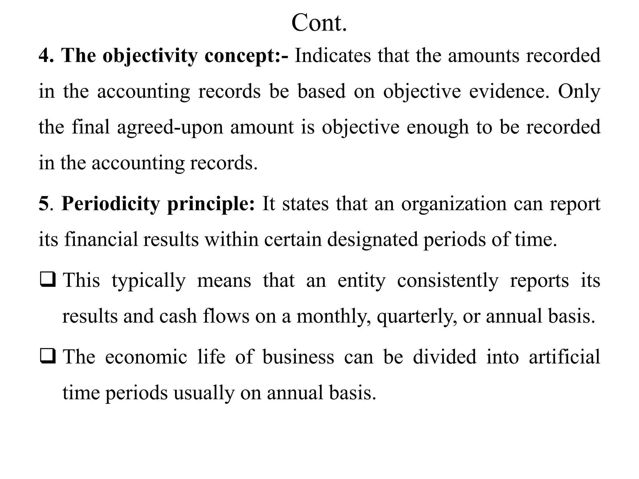 Cont.
4. The objectivity concept:- Indicates that the amounts recorded
in the accounting records be based on objective evidence. Only
the final agreed-upon amount is objective enough to be recorded
in the accounting records.
5. Periodicity principle: It states that an organization can report
its financial results within certain designated periods of time.
 This typically means that an entity consistently reports its
results and cash flows on a monthly, quarterly, or annual basis.
 The economic life of business can be divided into artificial
time periods usually on annual basis.
 