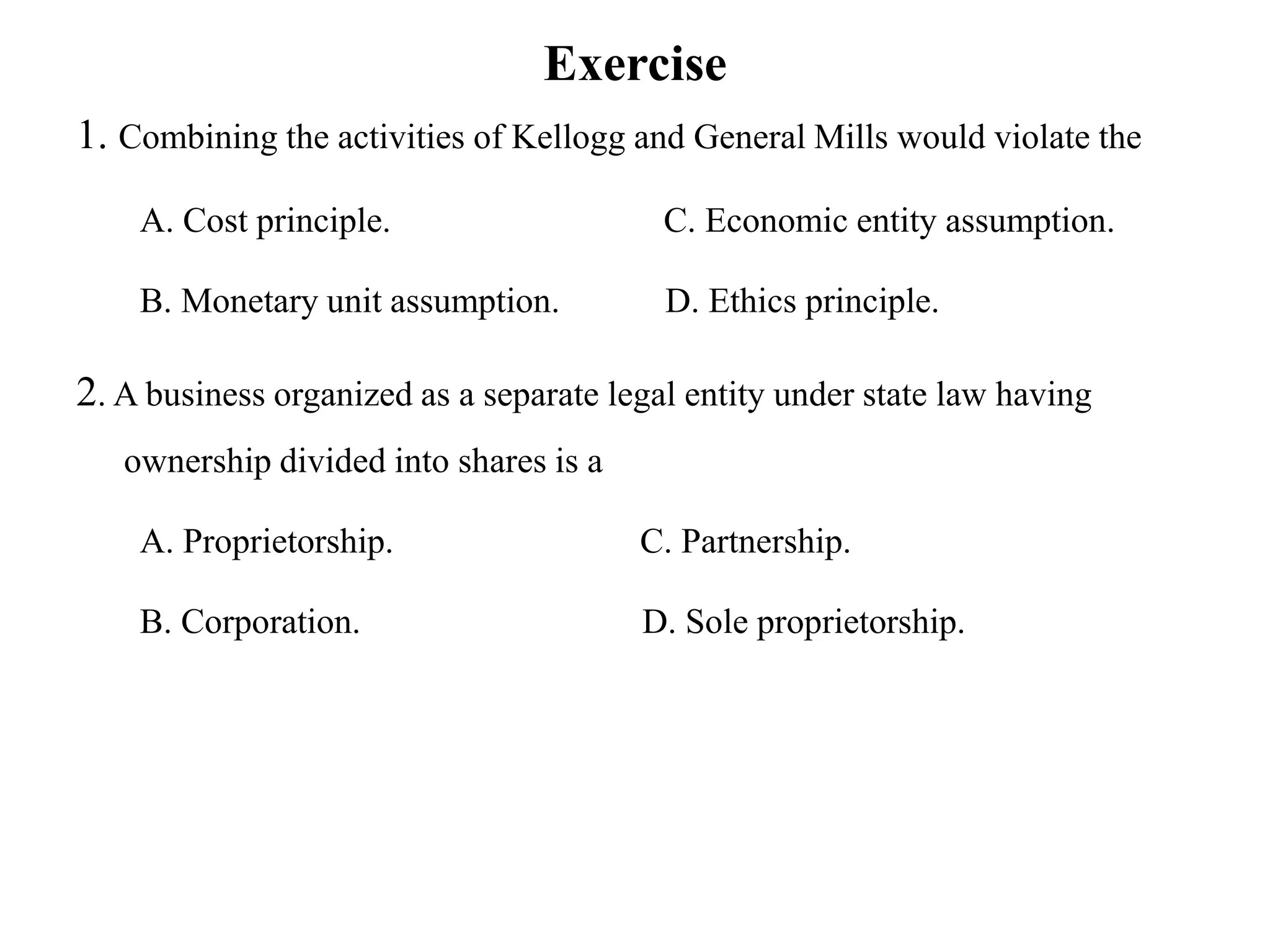 Exercise
1. Combining the activities of Kellogg and General Mills would violate the
A. Cost principle. C. Economic entity assumption.
B. Monetary unit assumption. D. Ethics principle.
2. A business organized as a separate legal entity under state law having
ownership divided into shares is a
A. Proprietorship. C. Partnership.
B. Corporation. D. Sole proprietorship.
 