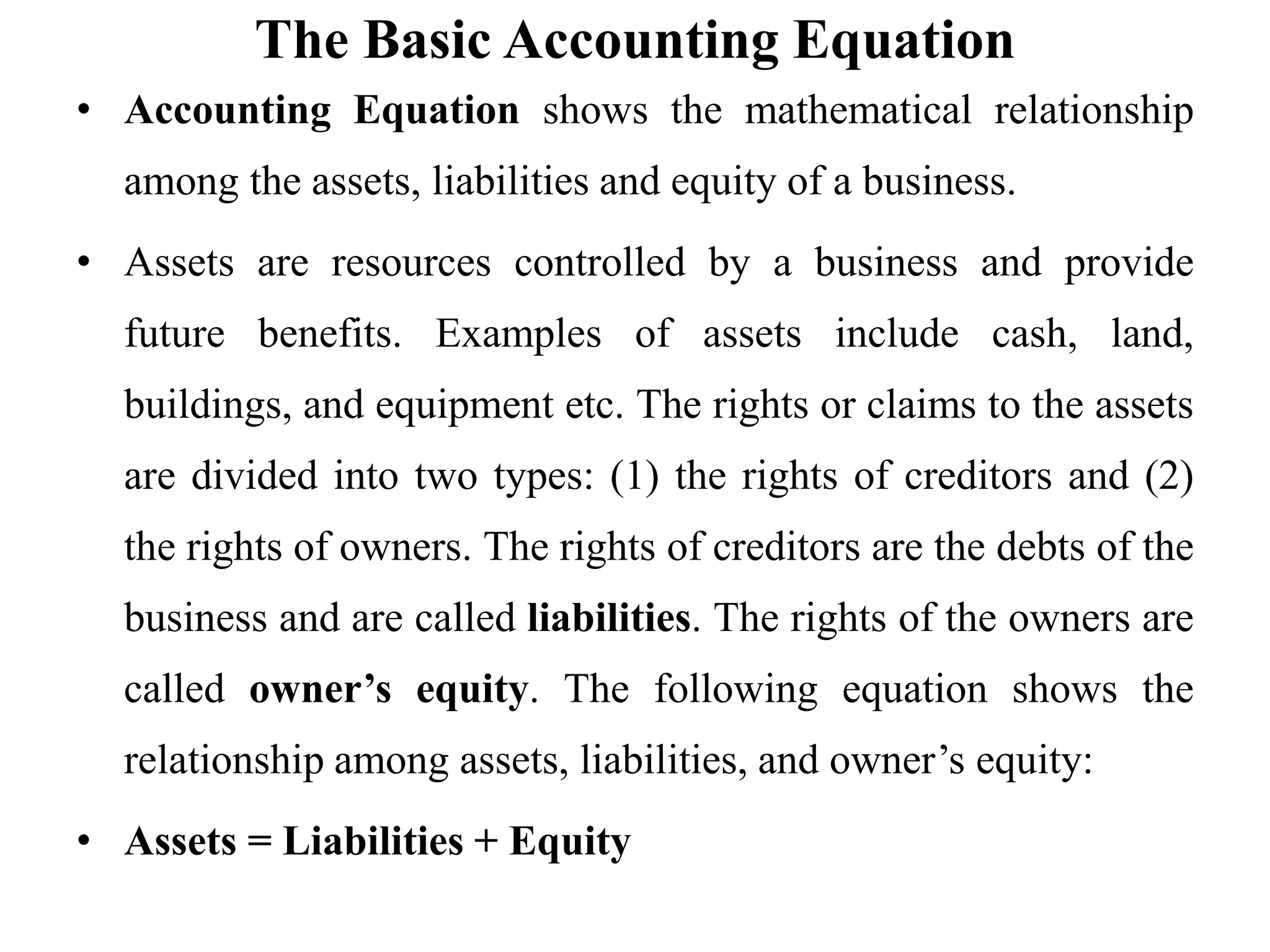 The Basic Accounting Equation
• Accounting Equation shows the mathematical relationship
among the assets, liabilities and equity of a business.
• Assets are resources controlled by a business and provide
future benefits. Examples of assets include cash, land,
buildings, and equipment etc. The rights or claims to the assets
are divided into two types: (1) the rights of creditors and (2)
the rights of owners. The rights of creditors are the debts of the
business and are called liabilities. The rights of the owners are
called owner’s equity. The following equation shows the
relationship among assets, liabilities, and owner’s equity:
• Assets = Liabilities + Equity
 