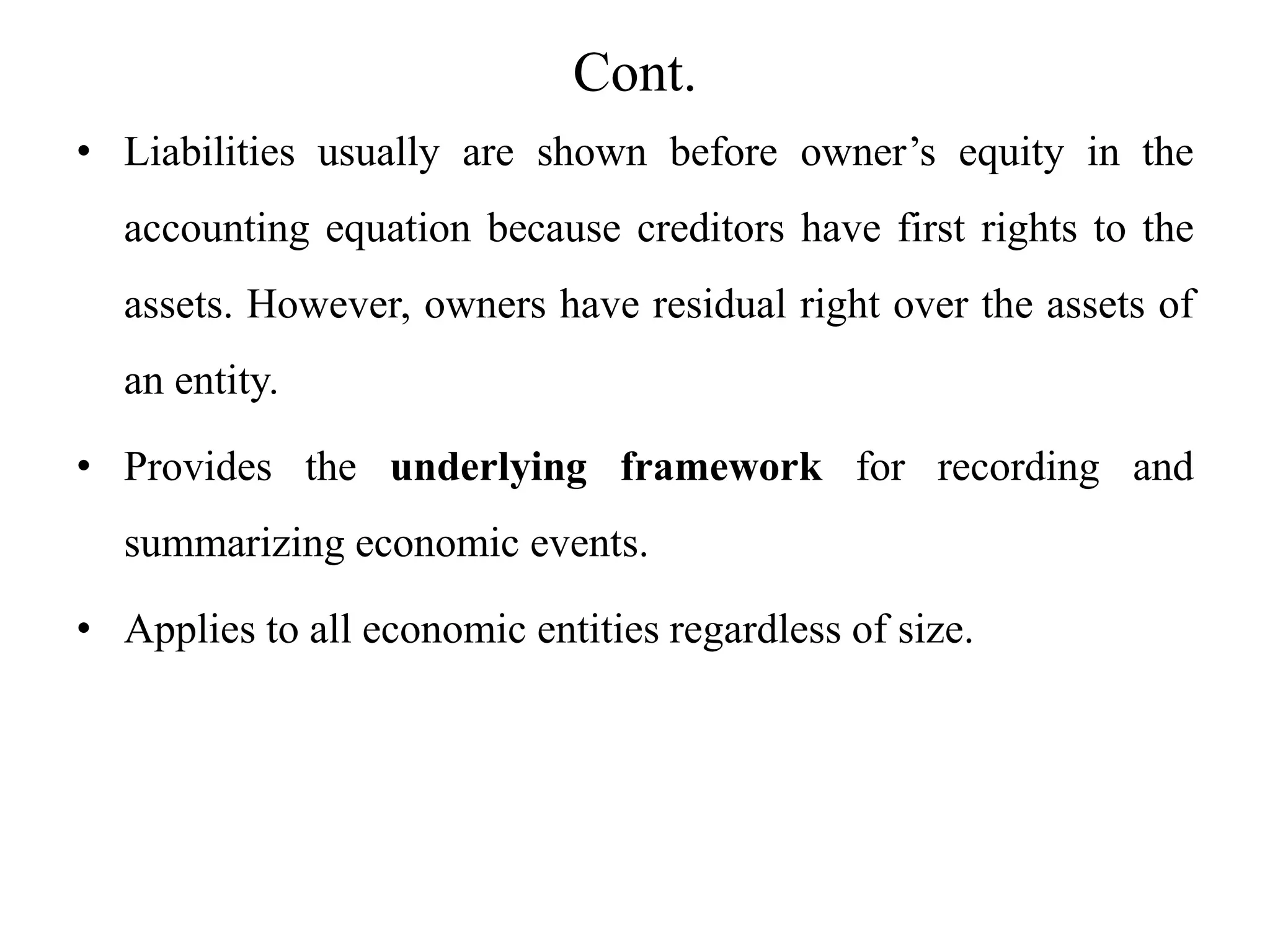 Cont.
• Liabilities usually are shown before owner’s equity in the
accounting equation because creditors have first rights to the
assets. However, owners have residual right over the assets of
an entity.
• Provides the underlying framework for recording and
summarizing economic events.
• Applies to all economic entities regardless of size.
 