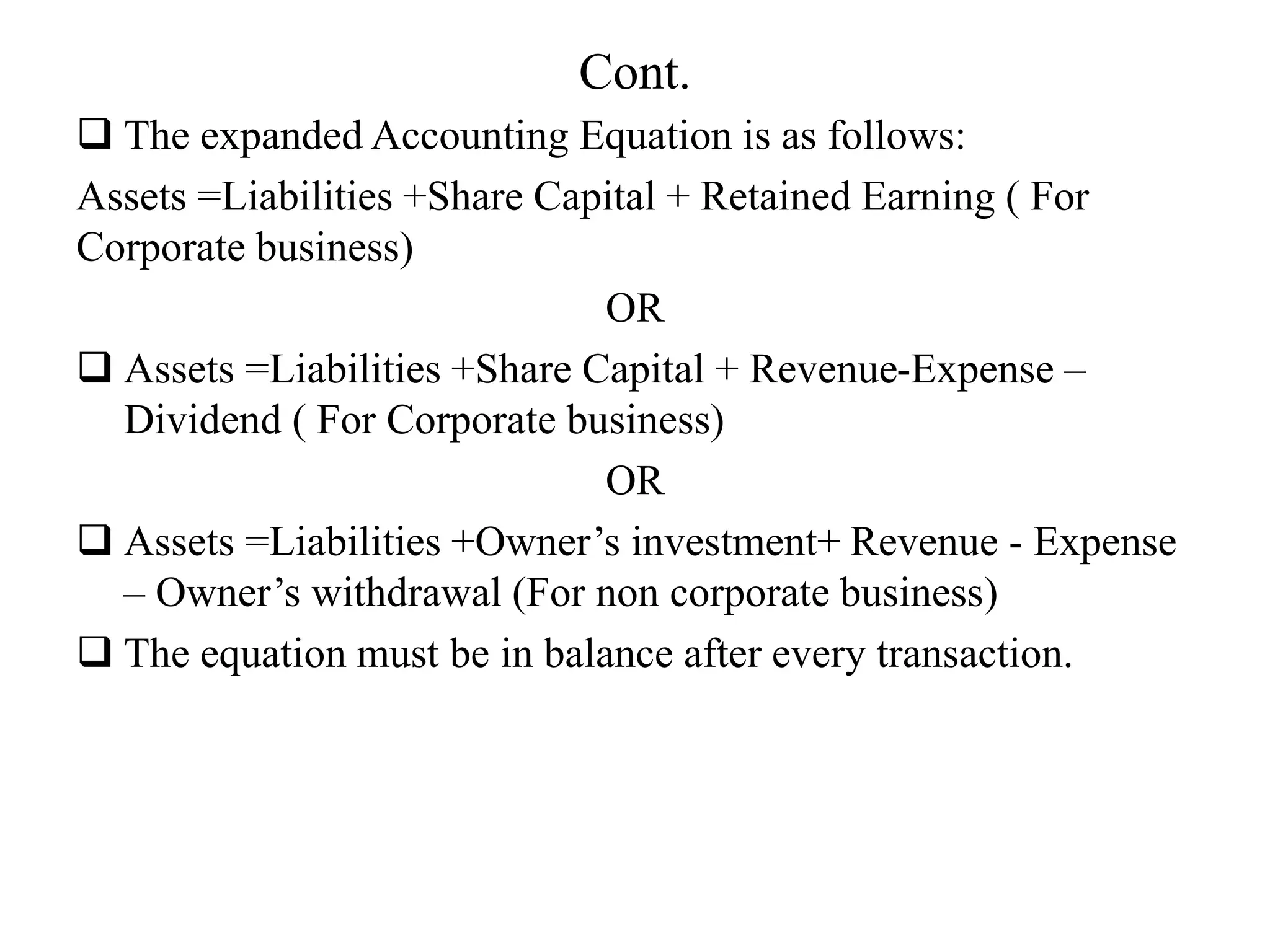 Cont.
 The expanded Accounting Equation is as follows:
Assets =Liabilities +Share Capital + Retained Earning ( For
Corporate business)
OR
 Assets =Liabilities +Share Capital + Revenue-Expense –
Dividend ( For Corporate business)
OR
 Assets =Liabilities +Owner’s investment+ Revenue - Expense
– Owner’s withdrawal (For non corporate business)
 The equation must be in balance after every transaction.
 
