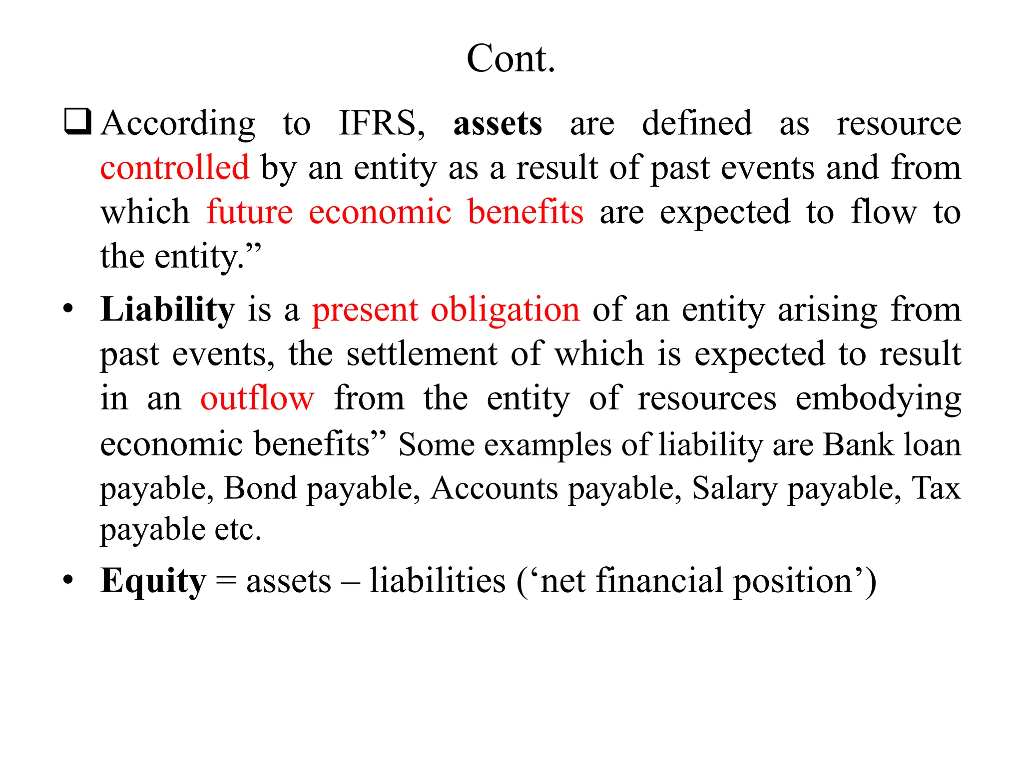 Cont.
According to IFRS, assets are defined as resource
controlled by an entity as a result of past events and from
which future economic benefits are expected to flow to
the entity.”
• Liability is a present obligation of an entity arising from
past events, the settlement of which is expected to result
in an outflow from the entity of resources embodying
economic benefits” Some examples of liability are Bank loan
payable, Bond payable, Accounts payable, Salary payable, Tax
payable etc.
• Equity = assets – liabilities (‘net financial position’)
 