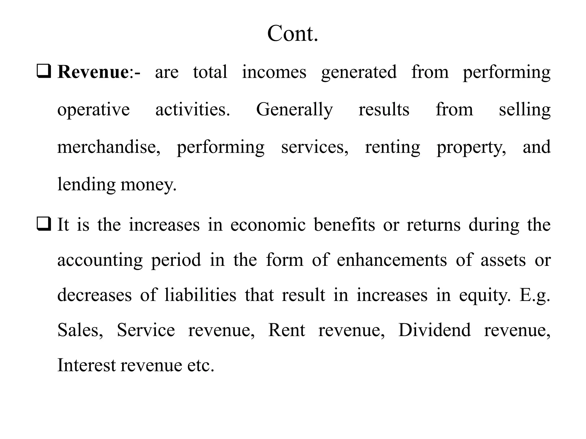 Cont.
 Revenue:- are total incomes generated from performing
operative activities. Generally results from selling
merchandise, performing services, renting property, and
lending money.
 It is the increases in economic benefits or returns during the
accounting period in the form of enhancements of assets or
decreases of liabilities that result in increases in equity. E.g.
Sales, Service revenue, Rent revenue, Dividend revenue,
Interest revenue etc.
 