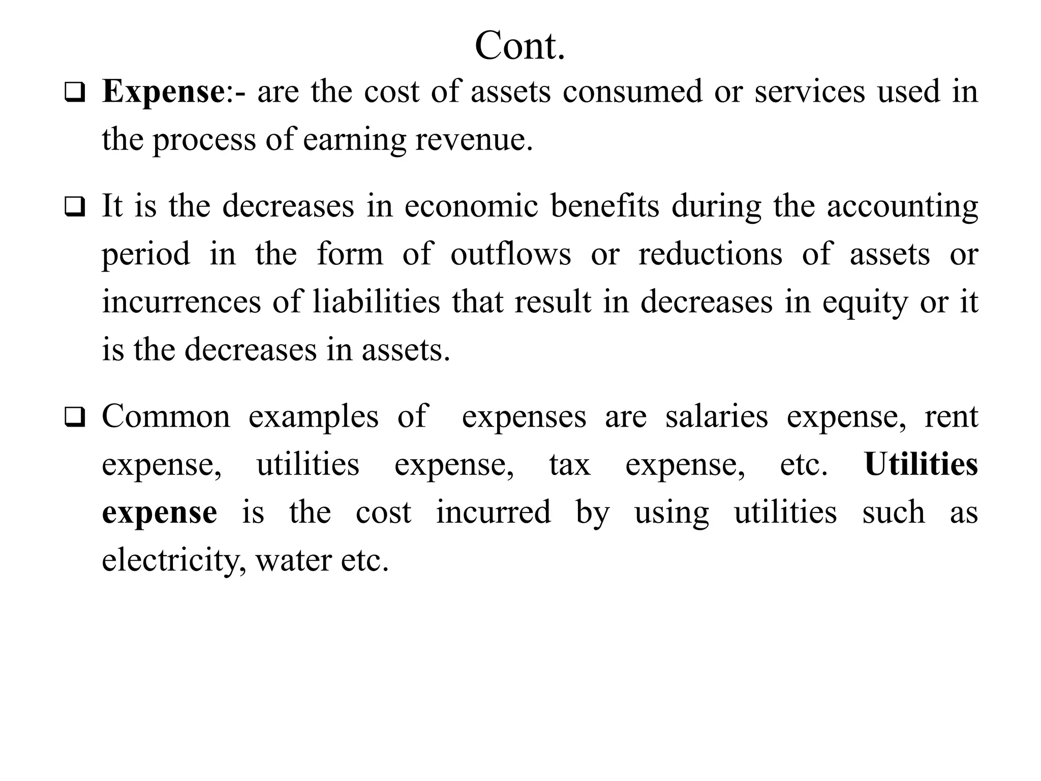 Cont.
 Expense:- are the cost of assets consumed or services used in
the process of earning revenue.
 It is the decreases in economic benefits during the accounting
period in the form of outflows or reductions of assets or
incurrences of liabilities that result in decreases in equity or it
is the decreases in assets.
 Common examples of expenses are salaries expense, rent
expense, utilities expense, tax expense, etc. Utilities
expense is the cost incurred by using utilities such as
electricity, water etc.
 