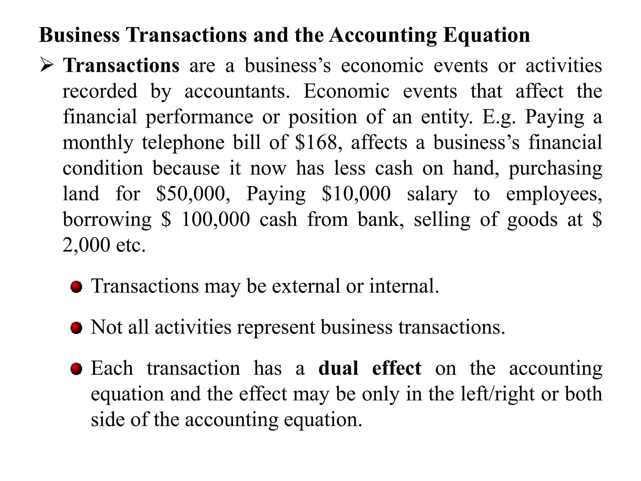 Business Transactions and the Accounting Equation
 Transactions are a business’s economic events or activities
recorded by accountants. Economic events that affect the
financial performance or position of an entity. E.g. Paying a
monthly telephone bill of $168, affects a business’s financial
condition because it now has less cash on hand, purchasing
land for $50,000, Paying $10,000 salary to employees,
borrowing $ 100,000 cash from bank, selling of goods at $
2,000 etc.
Transactions may be external or internal.
Not all activities represent business transactions.
Each transaction has a dual effect on the accounting
equation and the effect may be only in the left/right or both
side of the accounting equation.
 