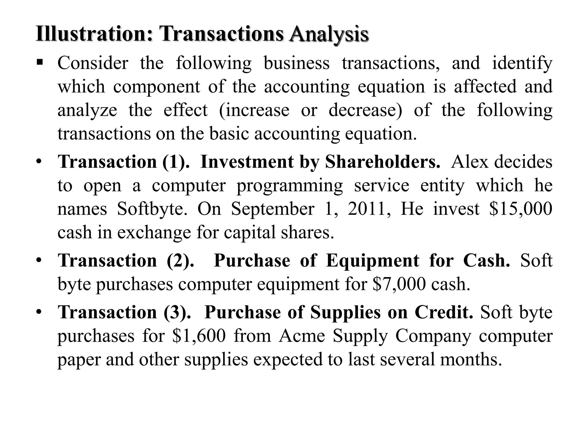 Illustration: Transactions Analysis
 Consider the following business transactions, and identify
which component of the accounting equation is affected and
analyze the effect (increase or decrease) of the following
transactions on the basic accounting equation.
• Transaction (1). Investment by Shareholders. Alex decides
to open a computer programming service entity which he
names Softbyte. On September 1, 2011, He invest $15,000
cash in exchange for capital shares.
• Transaction (2). Purchase of Equipment for Cash. Soft
byte purchases computer equipment for $7,000 cash.
• Transaction (3). Purchase of Supplies on Credit. Soft byte
purchases for $1,600 from Acme Supply Company computer
paper and other supplies expected to last several months.
 