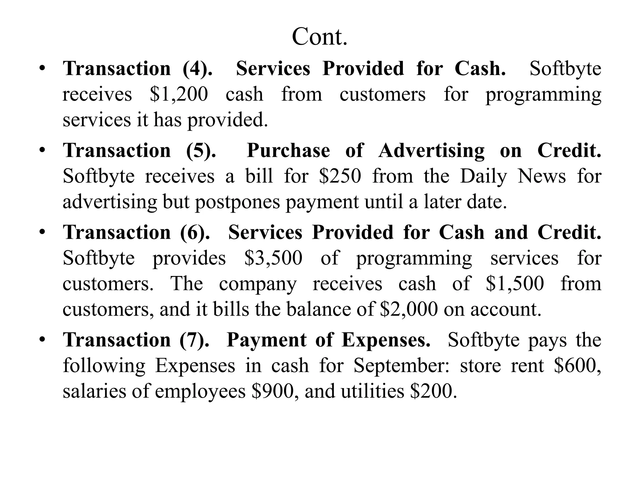 Cont.
• Transaction (4). Services Provided for Cash. Softbyte
receives $1,200 cash from customers for programming
services it has provided.
• Transaction (5). Purchase of Advertising on Credit.
Softbyte receives a bill for $250 from the Daily News for
advertising but postpones payment until a later date.
• Transaction (6). Services Provided for Cash and Credit.
Softbyte provides $3,500 of programming services for
customers. The company receives cash of $1,500 from
customers, and it bills the balance of $2,000 on account.
• Transaction (7). Payment of Expenses. Softbyte pays the
following Expenses in cash for September: store rent $600,
salaries of employees $900, and utilities $200.
 