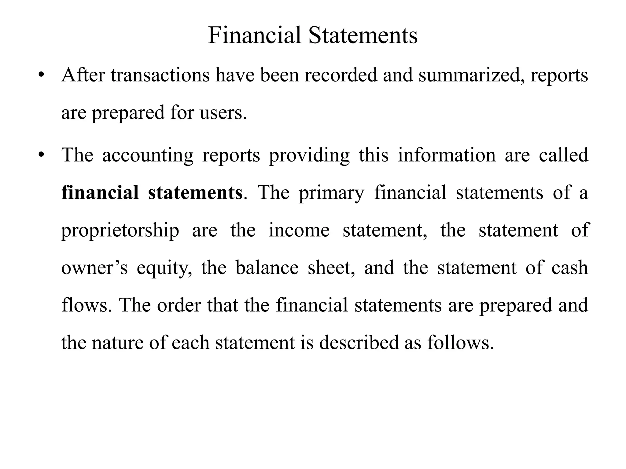 Financial Statements
• After transactions have been recorded and summarized, reports
are prepared for users.
• The accounting reports providing this information are called
financial statements. The primary financial statements of a
proprietorship are the income statement, the statement of
owner’s equity, the balance sheet, and the statement of cash
flows. The order that the financial statements are prepared and
the nature of each statement is described as follows.
 