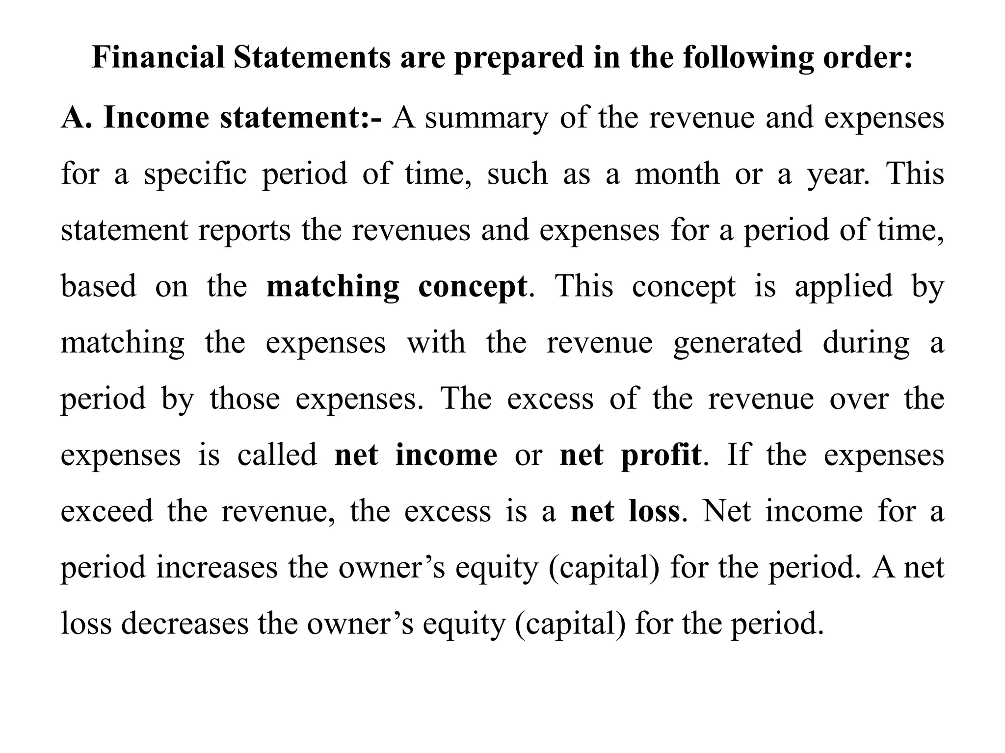 Financial Statements are prepared in the following order:
A. Income statement:- A summary of the revenue and expenses
for a specific period of time, such as a month or a year. This
statement reports the revenues and expenses for a period of time,
based on the matching concept. This concept is applied by
matching the expenses with the revenue generated during a
period by those expenses. The excess of the revenue over the
expenses is called net income or net profit. If the expenses
exceed the revenue, the excess is a net loss. Net income for a
period increases the owner’s equity (capital) for the period. A net
loss decreases the owner’s equity (capital) for the period.
 