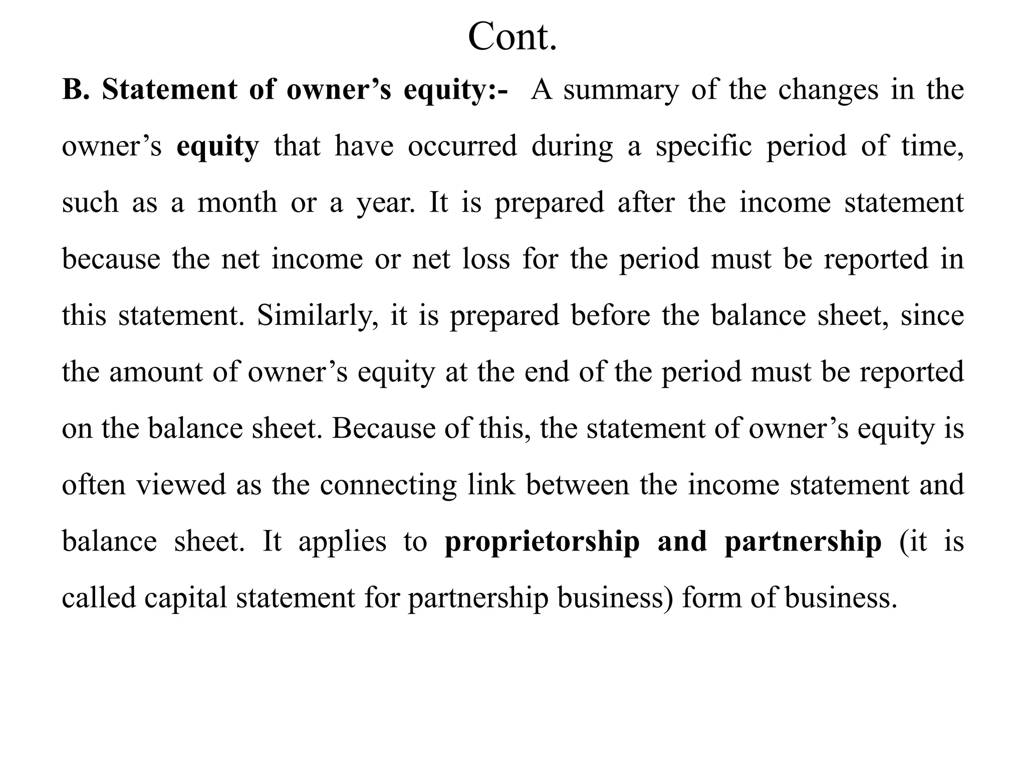 Cont.
B. Statement of owner’s equity:- A summary of the changes in the
owner’s equity that have occurred during a specific period of time,
such as a month or a year. It is prepared after the income statement
because the net income or net loss for the period must be reported in
this statement. Similarly, it is prepared before the balance sheet, since
the amount of owner’s equity at the end of the period must be reported
on the balance sheet. Because of this, the statement of owner’s equity is
often viewed as the connecting link between the income statement and
balance sheet. It applies to proprietorship and partnership (it is
called capital statement for partnership business) form of business.
 