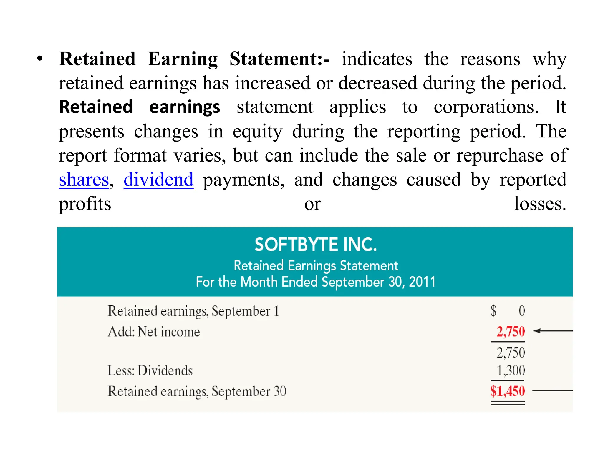 • Retained Earning Statement:- indicates the reasons why
retained earnings has increased or decreased during the period.
Retained earnings statement applies to corporations. It
presents changes in equity during the reporting period. The
report format varies, but can include the sale or repurchase of
shares, dividend payments, and changes caused by reported
profits or losses.
 