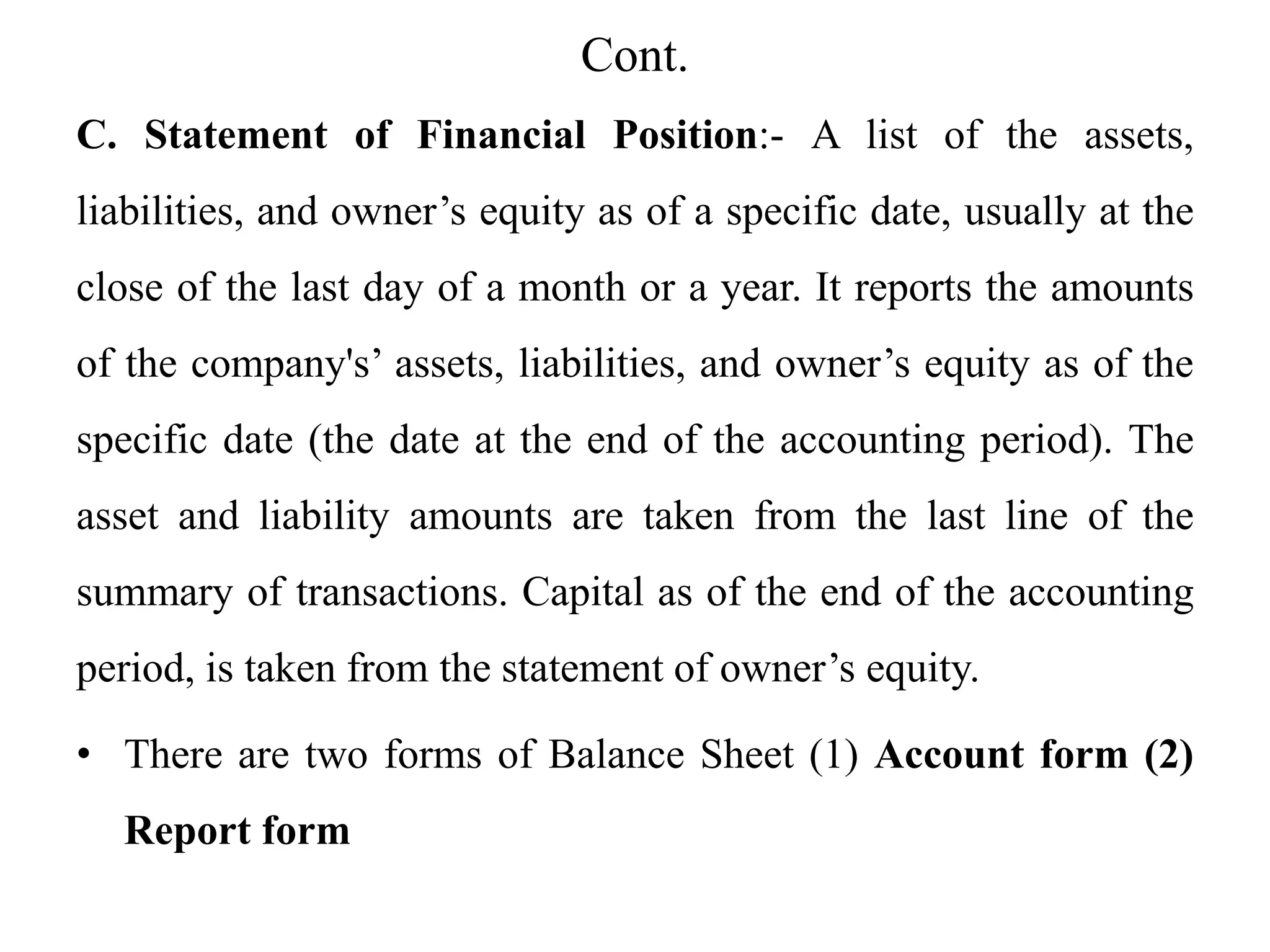 Cont.
C. Statement of Financial Position:- A list of the assets,
liabilities, and owner’s equity as of a specific date, usually at the
close of the last day of a month or a year. It reports the amounts
of the company's’ assets, liabilities, and owner’s equity as of the
specific date (the date at the end of the accounting period). The
asset and liability amounts are taken from the last line of the
summary of transactions. Capital as of the end of the accounting
period, is taken from the statement of owner’s equity.
• There are two forms of Balance Sheet (1) Account form (2)
Report form
 