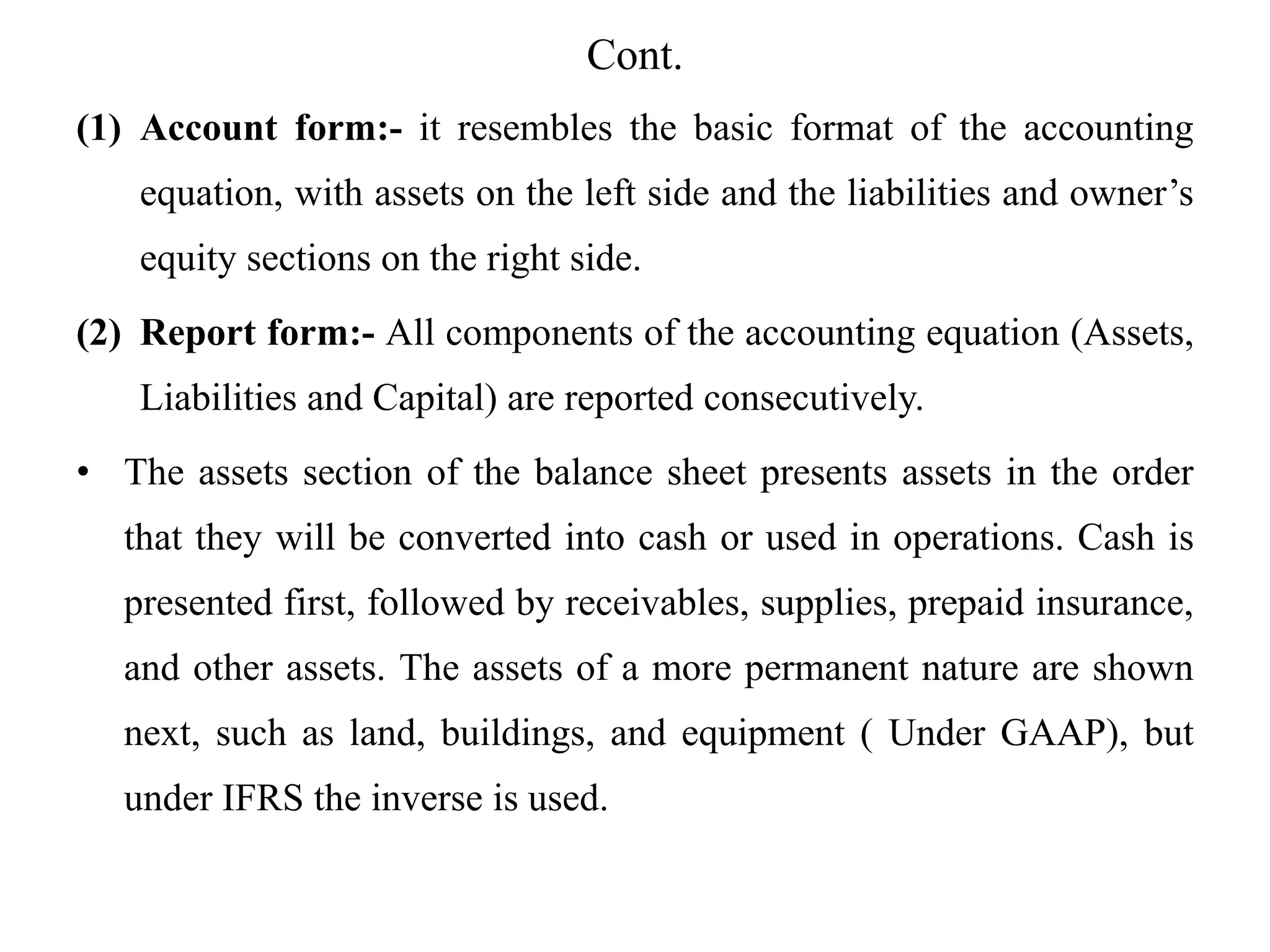 Cont.
(1) Account form:- it resembles the basic format of the accounting
equation, with assets on the left side and the liabilities and owner’s
equity sections on the right side.
(2) Report form:- All components of the accounting equation (Assets,
Liabilities and Capital) are reported consecutively.
• The assets section of the balance sheet presents assets in the order
that they will be converted into cash or used in operations. Cash is
presented first, followed by receivables, supplies, prepaid insurance,
and other assets. The assets of a more permanent nature are shown
next, such as land, buildings, and equipment ( Under GAAP), but
under IFRS the inverse is used.
 