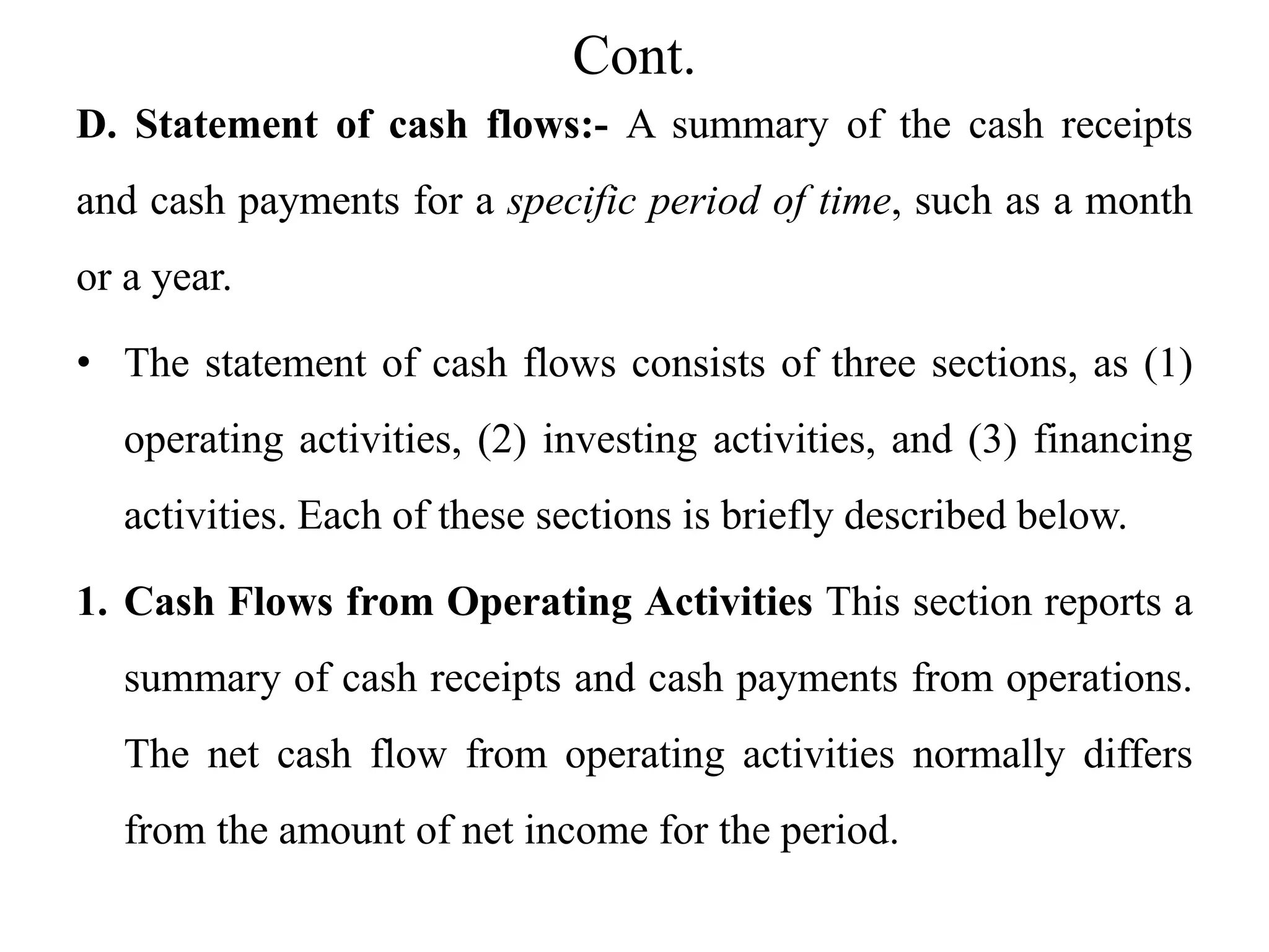 Cont.
D. Statement of cash flows:- A summary of the cash receipts
and cash payments for a specific period of time, such as a month
or a year.
• The statement of cash flows consists of three sections, as (1)
operating activities, (2) investing activities, and (3) financing
activities. Each of these sections is briefly described below.
1. Cash Flows from Operating Activities This section reports a
summary of cash receipts and cash payments from operations.
The net cash flow from operating activities normally differs
from the amount of net income for the period.
 