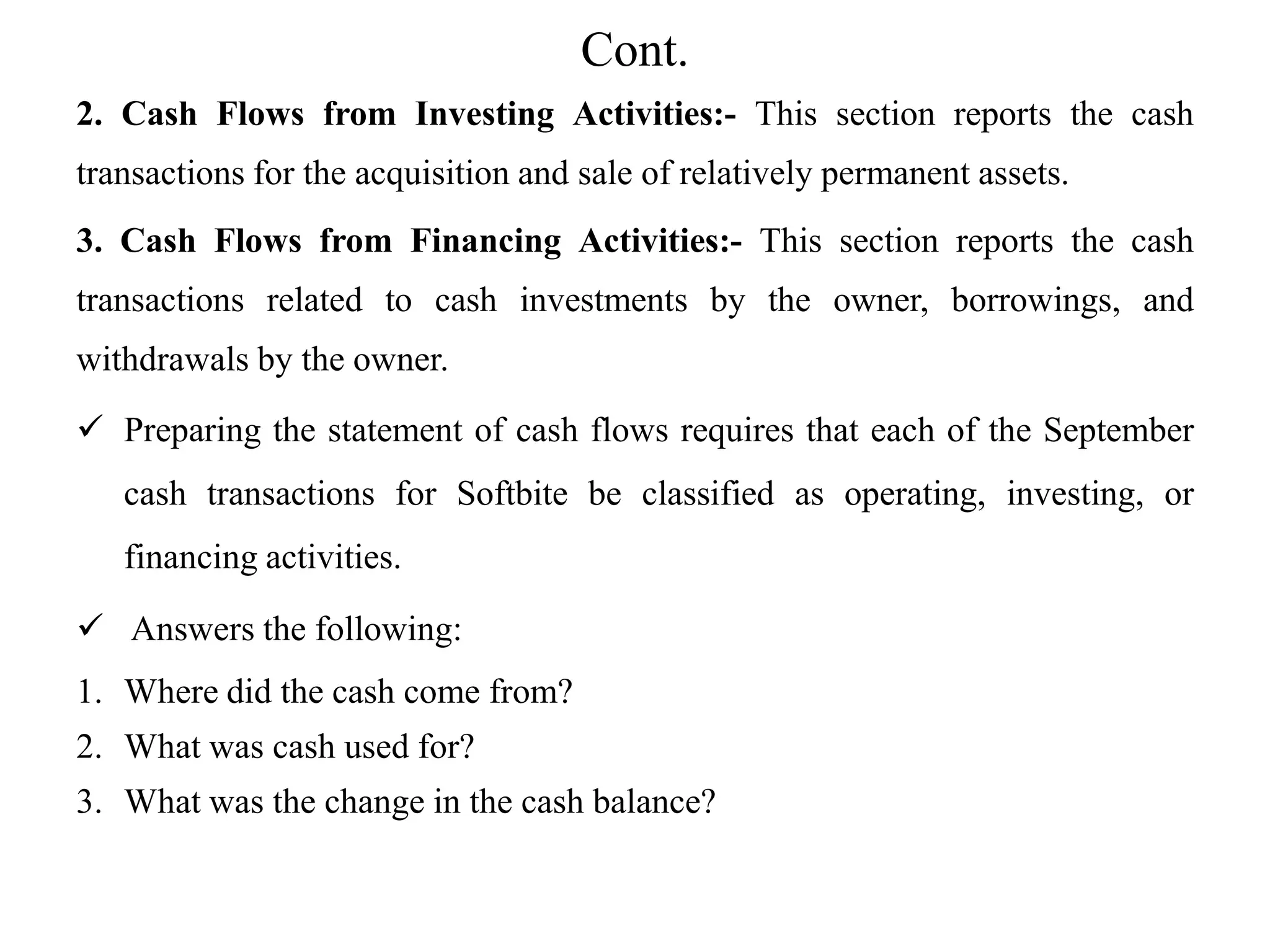 Cont.
2. Cash Flows from Investing Activities:- This section reports the cash
transactions for the acquisition and sale of relatively permanent assets.
3. Cash Flows from Financing Activities:- This section reports the cash
transactions related to cash investments by the owner, borrowings, and
withdrawals by the owner.
 Preparing the statement of cash flows requires that each of the September
cash transactions for Softbite be classified as operating, investing, or
financing activities.
 Answers the following:
1. Where did the cash come from?
2. What was cash used for?
3. What was the change in the cash balance?
 