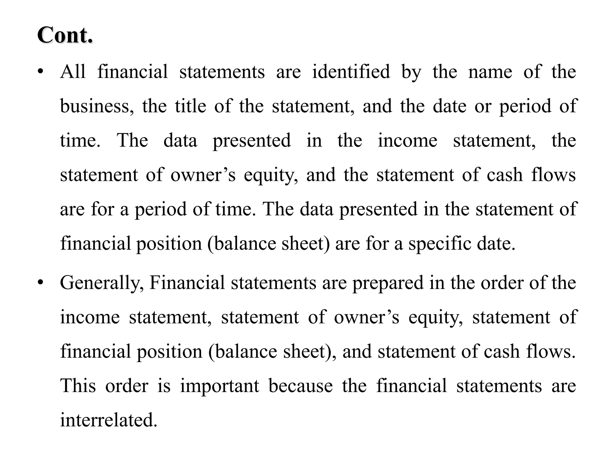 Cont.
• All financial statements are identified by the name of the
business, the title of the statement, and the date or period of
time. The data presented in the income statement, the
statement of owner’s equity, and the statement of cash flows
are for a period of time. The data presented in the statement of
financial position (balance sheet) are for a specific date.
• Generally, Financial statements are prepared in the order of the
income statement, statement of owner’s equity, statement of
financial position (balance sheet), and statement of cash flows.
This order is important because the financial statements are
interrelated.
 