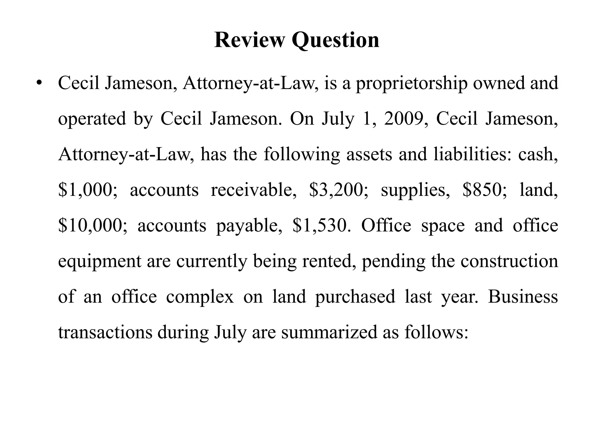 Review Question
• Cecil Jameson, Attorney-at-Law, is a proprietorship owned and
operated by Cecil Jameson. On July 1, 2009, Cecil Jameson,
Attorney-at-Law, has the following assets and liabilities: cash,
$1,000; accounts receivable, $3,200; supplies, $850; land,
$10,000; accounts payable, $1,530. Office space and office
equipment are currently being rented, pending the construction
of an office complex on land purchased last year. Business
transactions during July are summarized as follows:
 