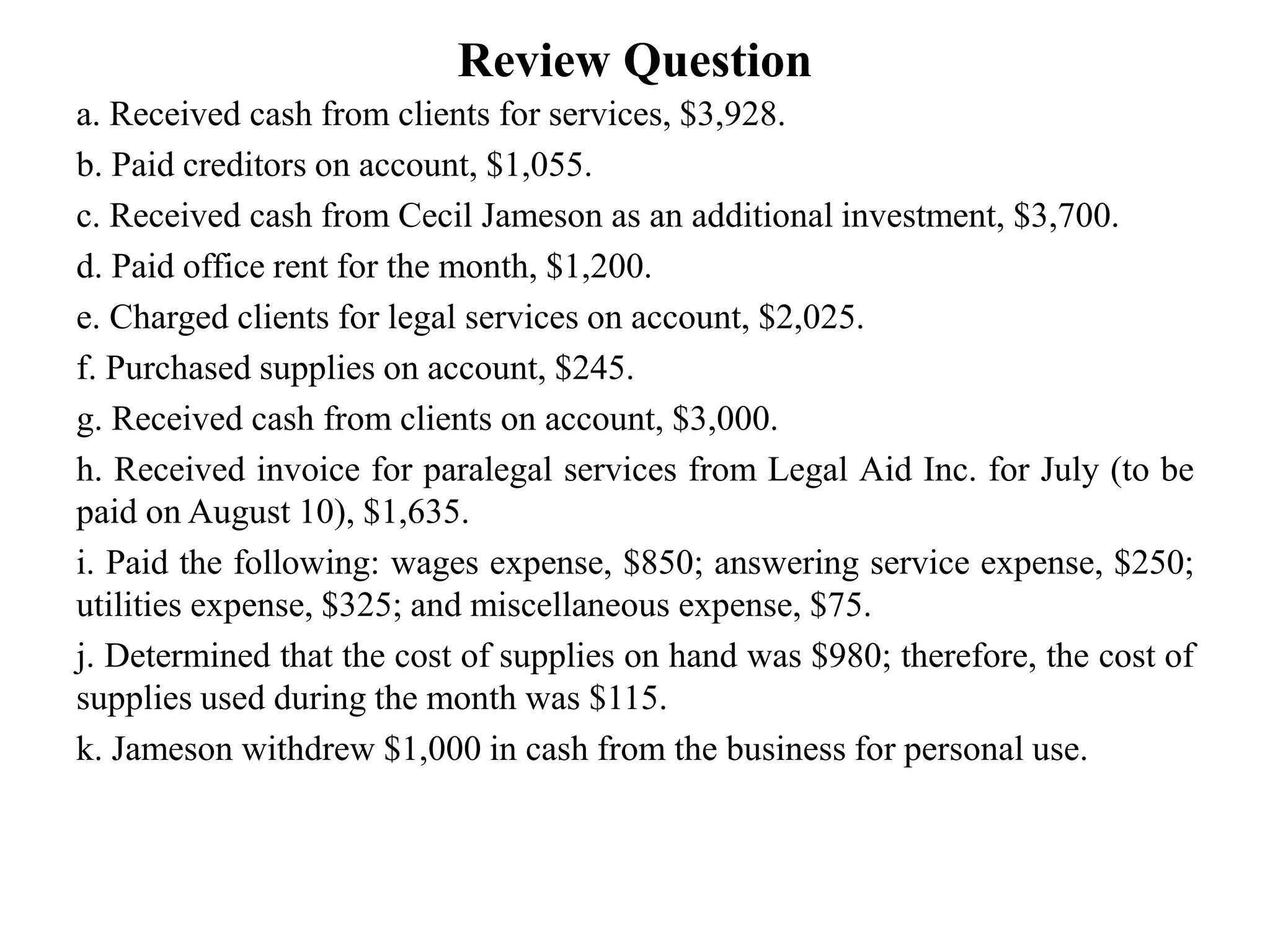 Review Question
a. Received cash from clients for services, $3,928.
b. Paid creditors on account, $1,055.
c. Received cash from Cecil Jameson as an additional investment, $3,700.
d. Paid office rent for the month, $1,200.
e. Charged clients for legal services on account, $2,025.
f. Purchased supplies on account, $245.
g. Received cash from clients on account, $3,000.
h. Received invoice for paralegal services from Legal Aid Inc. for July (to be
paid on August 10), $1,635.
i. Paid the following: wages expense, $850; answering service expense, $250;
utilities expense, $325; and miscellaneous expense, $75.
j. Determined that the cost of supplies on hand was $980; therefore, the cost of
supplies used during the month was $115.
k. Jameson withdrew $1,000 in cash from the business for personal use.
 