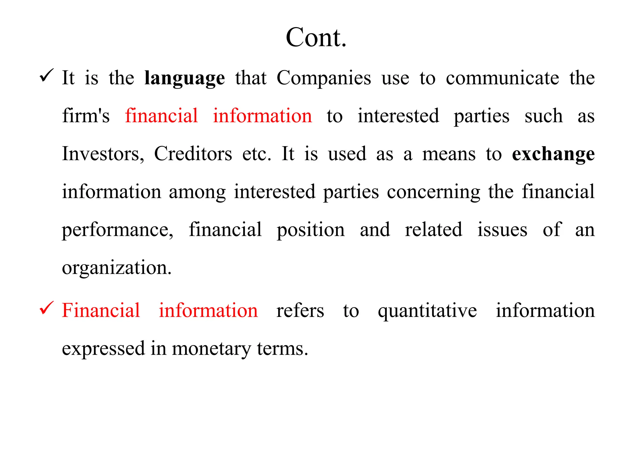 Cont.
 It is the language that Companies use to communicate the
firm's financial information to interested parties such as
Investors, Creditors etc. It is used as a means to exchange
information among interested parties concerning the financial
performance, financial position and related issues of an
organization.
 Financial information refers to quantitative information
expressed in monetary terms.
 