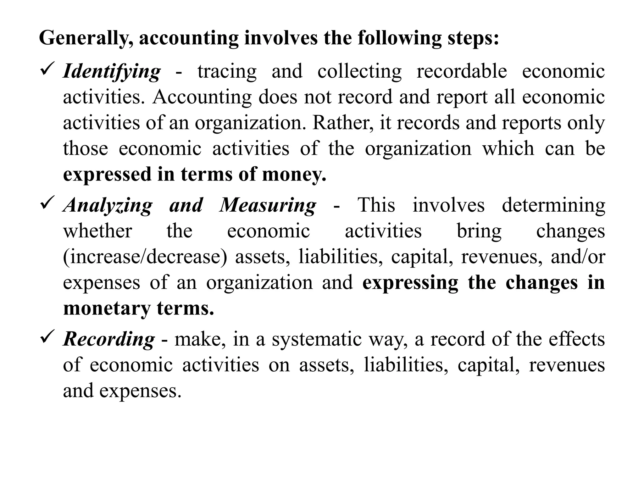 Generally, accounting involves the following steps:
 Identifying - tracing and collecting recordable economic
activities. Accounting does not record and report all economic
activities of an organization. Rather, it records and reports only
those economic activities of the organization which can be
expressed in terms of money.
 Analyzing and Measuring - This involves determining
whether the economic activities bring changes
(increase/decrease) assets, liabilities, capital, revenues, and/or
expenses of an organization and expressing the changes in
monetary terms.
 Recording - make, in a systematic way, a record of the effects
of economic activities on assets, liabilities, capital, revenues
and expenses.
 
