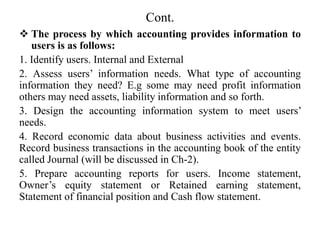 Cont.
 The process by which accounting provides information to
users is as follows:
1. Identify users. Internal and External
2. Assess users’ information needs. What type of accounting
information they need? E.g some may need profit information
others may need assets, liability information and so forth.
3. Design the accounting information system to meet users’
needs.
4. Record economic data about business activities and events.
Record business transactions in the accounting book of the entity
called Journal (will be discussed in Ch-2).
5. Prepare accounting reports for users. Income statement,
Owner’s equity statement or Retained earning statement,
Statement of financial position and Cash flow statement.
 