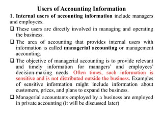 Users of Accounting Information
1. Internal users of accounting information include managers
and employees.
 These users are directly involved in managing and operating
the business.
 The area of accounting that provides internal users with
information is called managerial accounting or management
accounting.
 The objective of managerial accounting is to provide relevant
and timely information for managers’ and employees’
decision-making needs. Often times, such information is
sensitive and is not distributed outside the business. Examples
of sensitive information might include information about
customers, prices, and plans to expand the business.
 Managerial accountants employed by a business are employed
in private accounting (it will be discussed later)
 