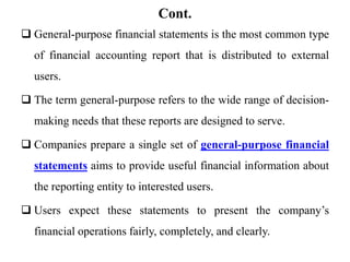 Cont.
 General-purpose financial statements is the most common type
of financial accounting report that is distributed to external
users.
 The term general-purpose refers to the wide range of decision-
making needs that these reports are designed to serve.
 Companies prepare a single set of general-purpose financial
statements aims to provide useful financial information about
the reporting entity to interested users.
 Users expect these statements to present the company’s
financial operations fairly, completely, and clearly.
 