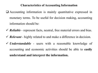 Characteristics of Accounting Information
 Accounting information is mainly quantitative expressed in
monetary terms. To be useful for decision making, accounting
information should be:
 Reliable - represent facts, neutral, free material errors and bias.
 Relevant - highly related to and make a difference in decision.
 Understandable - users with a reasonable knowledge of
accounting and economic activities should be able to easily
understand and interpret the information.
 