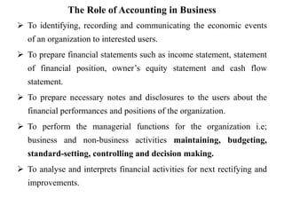 The Role of Accounting in Business
 To identifying, recording and communicating the economic events
of an organization to interested users.
 To prepare financial statements such as income statement, statement
of financial position, owner’s equity statement and cash flow
statement.
 To prepare necessary notes and disclosures to the users about the
financial performances and positions of the organization.
 To perform the managerial functions for the organization i.e;
business and non-business activities maintaining, budgeting,
standard-setting, controlling and decision making.
 To analyse and interprets financial activities for next rectifying and
improvements.
 