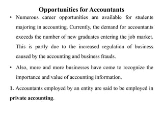 Opportunities for Accountants
• Numerous career opportunities are available for students
majoring in accounting. Currently, the demand for accountants
exceeds the number of new graduates entering the job market.
This is partly due to the increased regulation of business
caused by the accounting and business frauds.
• Also, more and more businesses have come to recognize the
importance and value of accounting information.
1. Accountants employed by an entity are said to be employed in
private accounting.
 